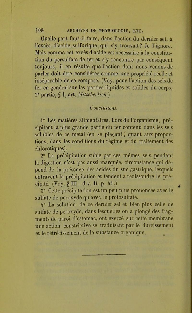 Quelle part faut-il faire, dans l'action du dernier sel, à l'excès d'acide sulfurique qui s'y trouvait? Je l'ignore. Mais comme cet excès d'acide est nécessaire à la constitu- tion du persulfate de fer et s'y rencontre par conséquent toujours, il en résulte que l'action dont nous venons de parler doit être considérée comme une propriété réelle et inséparable de ce composé. (Voy. pour l'action des sels de fer en général sur les parties liquides et solides du corps, 2* partie, § I, art, Mitscherlich.) Conclusions. 1° Les matières alimentaires, hors de l'organisme, pré- cipitent la plus grande partie du fer contenu dans les sels solubles de ce métal (en se plaçant,' quant aux propor- tions, dans les conditions du régime et du traitement des chlorotiques). 2° La précipitation subie par ces mêmes sels pendant la digestion n'est pas aussi marquée, circonstance qui dé- pend de la présence des acides du suc gastrique, lesquels entravent la précipitation et tendent à redissoudre le pré- cipité. (Voy. § III, div. B, p. hl.) 3° Cette précipitation est un peu plus prononcée avec le sulfate de peroxyde qu'avec le protosulfate. 4° La solution de ce dernier sel et bien plus celle de sulfate de peroxyde, dans lesquelles on a plongé des frag- ments de paroi d'estomac, ont exercé sur cette membrane une action constrictive se traduisant par le durcissement et le rétrécissement de la substance organique.
