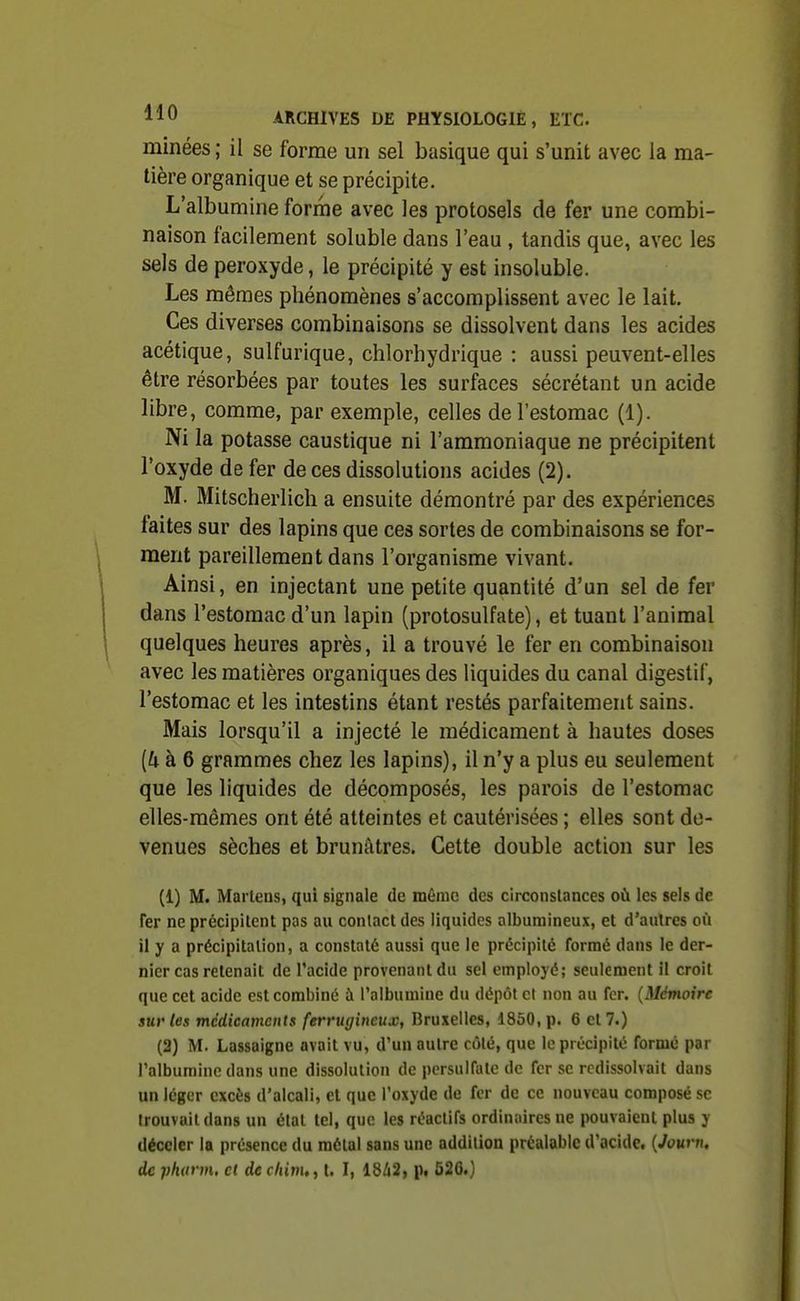 minées ; il se forme un sel basique qui s'unit avec la ma- tière organique et se précipite. L'albumine forme avec les protosels de fer une combi- naison facilement soluble dans l'eau , tandis que, avec les sels de peroxyde, le précipité y est insoluble. Les mêmes phénomènes s'accomplissent avec le lait. Ces diverses combinaisons se dissolvent dans les acides acétique, sulfurique, chlorhydrique : aussi peuvent-elles être résorbées par toutes les surfaces sécrétant un acide libre, comme, par exemple, celles de l'estomac (1). Ni la potasse caustique ni l'ammoniaque ne précipitent l'oxyde de fer de ces dissolutions acides (2). M. Mitscherlich a ensuite démontré par des expériences faites sur des lapins que ces sortes de combinaisons se for- ment pareillement dans l'organisme vivant. Ainsi, en injectant une petite quantité d'un sel de fer dans l'estomac d'un lapin (protosulfate), et tuant l'animal quelques heures après, il a trouvé le fer en combinaison avec les matières organiques des liquides du canal digestif, l'estomac et les intestins étant restés parfaitement sains. Mais lorsqu'il a injecté le médicament à hautes doses grammes chez les lapins), il n'y a plus eu seulement que les liquides de décomposés, les parois de l'estomac elles-mêmes ont été atteintes et cautérisées ; elles sont do- venues sèches et brunâtres. Cette double action sur les (1) M. Marleiis, qui signale de même des circonstances où les sels de Fer ne précipilent pas au contact des liquides alburaineux, et d'autres où il y a précipitation, a constaté aussi que le précipité formé dans le der- nier cas retenait de l'acide provenant du sel employé; seulement il croit que cet acide est combiné à l'albumine du dépôt cl non au fer. {Mémoire sur les médicaments ferrugineux, Bruxelles, 1850, p. 6 et 7.) (2) M. Lassaigne avait vu, d'un autre côté, que le précipité formé par l'albumine dans une dissolution de persulfatc de fer se redissolvait dans un léger excès d'alcali, et que l'oxyde de fer de ce nouveau composé se trouvait dans un étal tel, que les réactifs ordinaires ne pouvaient plus y déceler la présence du métal sans une addition préalable d'acide. {Joum, de phorm. cl de c/iim,, t. I, 18/12, pt 526.)