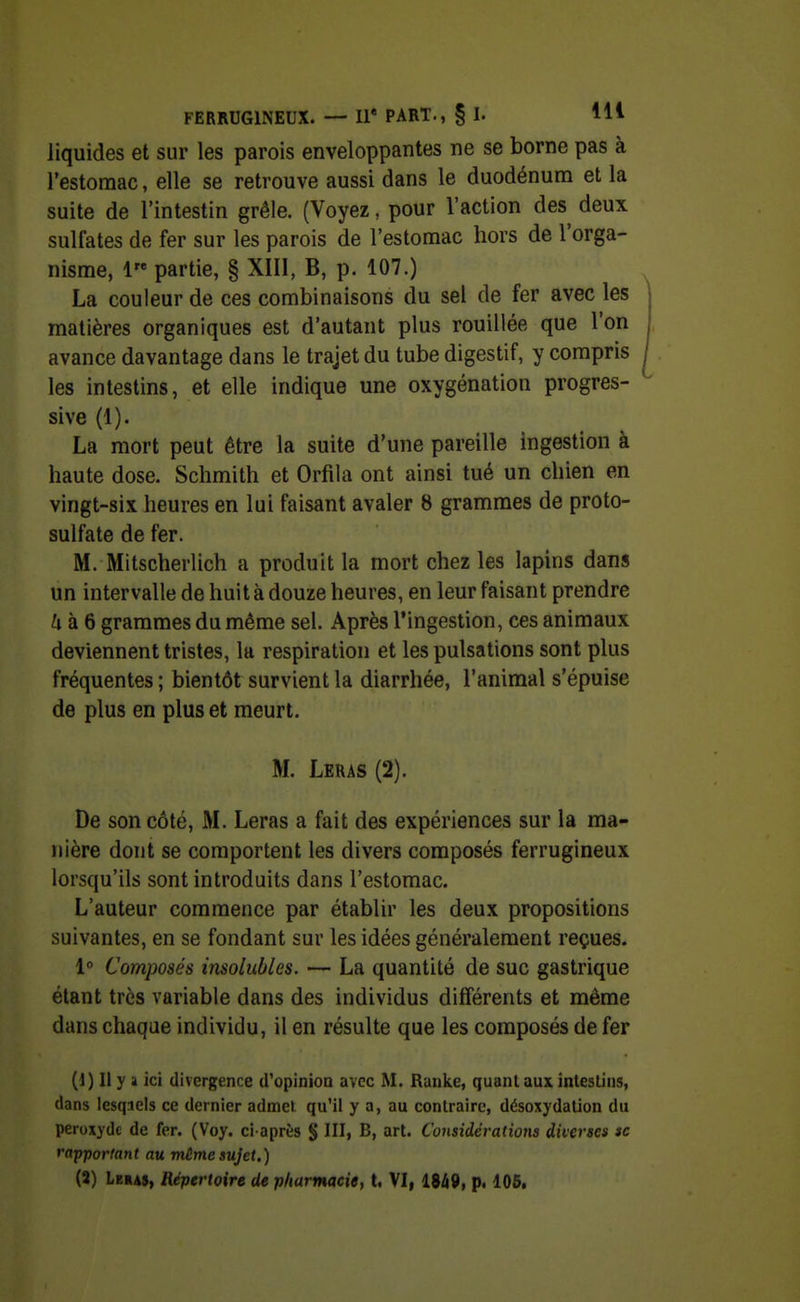 liquides et sur les parois enveloppantes ne se borne pas à l'estomac, elle se retrouve aussi dans le duodénum et la suite de l'intestin grêle. (Voyez, pour l'action des deux sulfates de fer sur les parois de l'estomac hors de l'orga- nisme, 1 partie, § XIII, B, p. 107.) La couleur de ces combinaisons du sel de fer avec les matières organiques est d'autant plus rouillée que l'on avance davantage dans le trajet du tube digestif, y compris ^ les intestins, et elle indique une oxygénation progres- sive (1). La mort peut être la suite d'une pareille ingestion à haute dose. Schmith et Orfila ont ainsi tué un chien en vingt-six heures en lui faisant avaler 8 grammes de proto- sulfate de fer. M. Mitscherlich a produit la mort chez les lapins dans un intervalle de huit à douze heures, en leur faisant prendre /i à 6 grammes du même sel. Après l'ingestion, ces animaux deviennent tristes, la respiration et les pulsations sont plus fréquentes ; bientôt survient la diarrhée, l'animal s'épuise de plus en plus et meurt. M. Leras (2). De son côté, M. Leras a fait des expériences sur la ma- nière dont se comportent les divers composés ferrugineux lorsqu'ils sont introduits dans l'estomac. L'auteur commence par établir les deux propositions suivantes, en se fondant sur les idées généralement reçues. 1° Composés insolubles. — La quantité de suc gastrique étant très variable dans des individus différents et même dans chaque individu, il en résulte que les composés de fer (1) Il y li ici divergence d'opinion avec M. Rauke, quant aux inlestins, dans lesquels ce dernier admet, qu'il y a, au contraire, désoxydalion du peroxyde de fer. (Voy. ci-après § III, B, art. Considéi'atioiis diverses se rapportant au même sujet.) (3) Leras, Répertoire de pharmacie, t. VI, I9à9, p. 105,