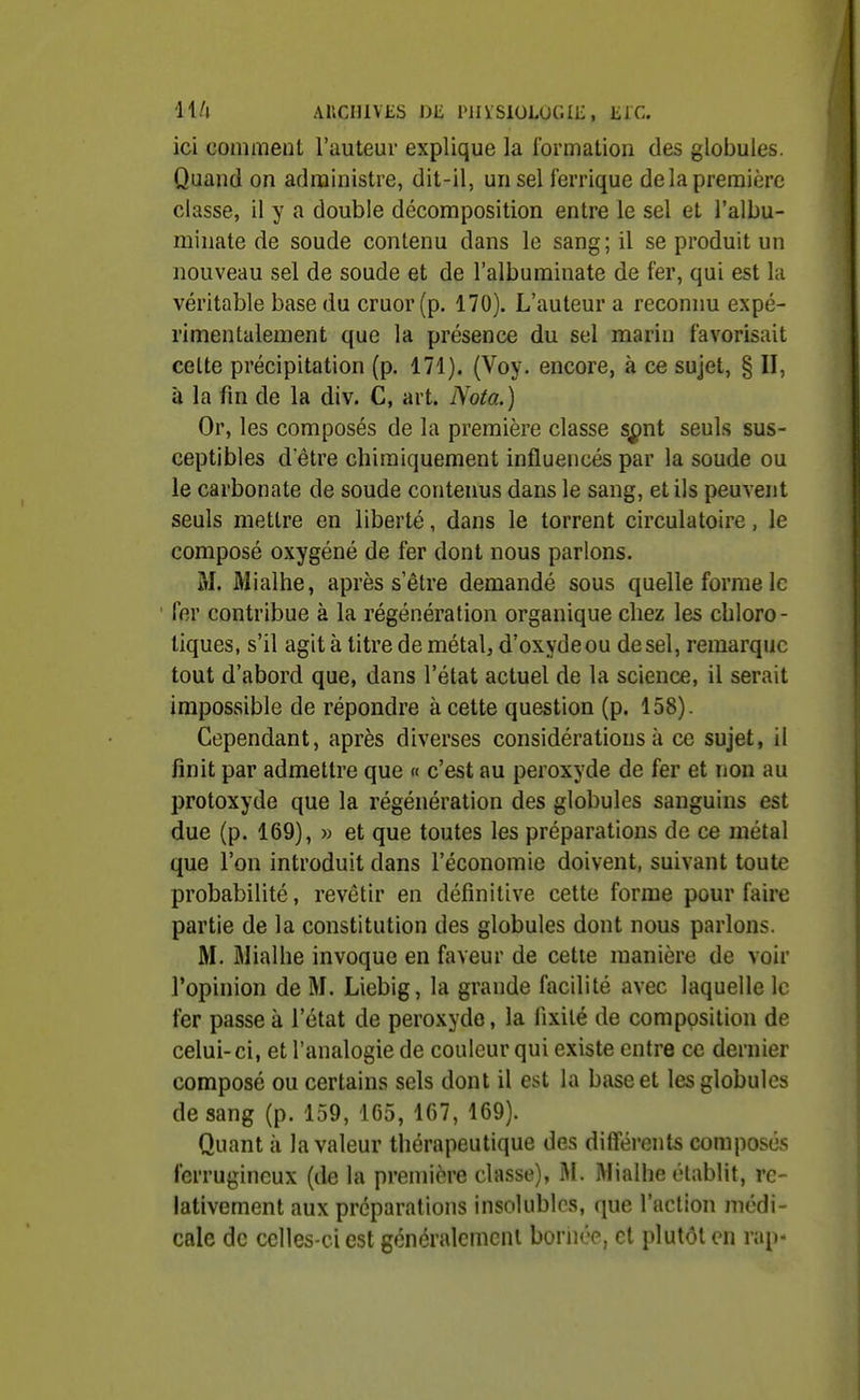 ll/i Ancuiviis oiî piiïsioLOGiii, lire. ici comment l'auteur explique la formation des globules. Quand on administre, dit-il, un sel lerrique de la première classe, il y a double décomposition entre le sel et l'albu- minate de soude contenu dans le sang; il se produit un nouveau sel de soude et de l'albuminate de fer, qui est la véritable base du cruor (p. 170). L'auteur a reconnu expé- rimentalement que la présence du sel marin favorisait celte précipitation (p. 171). (Voy. encore, à ce sujet, § II, à la fin de la div. C, art. Nota.) Or, les composés de la première classe spnt seuls sus- ceptibles d'être chimiquement influencés par la soude ou le carbonate de soude contenus dans le sang, et ils peuvent seuls mettre en liberté, dans le torrent circulatoire, le composé oxygéné de fer dont nous parlons. M. Mialhe, après s'être demandé sous quelle forme le fer contribue à la régénération organique chez les cbloro- liques, s'il agit à titre de métal, d'oxyde ou de sel, remarque tout d'abord que, dans l'état actuel de la science, il serait impossible de répondre à cette question (p. 158). Cependant, après diverses considérations à ce sujet, il finit par admettre que « c'est au peroxyde de fer et non au protoxyde que la régénération des globules sanguins est due (p. 169), » et que toutes les préparations de ce métal que l'on introduit dans l'économie doivent, suivant toute probabilité, revêtir en définitive cette forme pour faire partie de la constitution des globules dont nous parlons. M. Mialhe invoque en faveur de cette manière de voir l'opinion de M. Liebig, la grande facilité avec laquelle le fer passe à l'état de peroxyde, la fixité de composition de celui-ci, et l'analogie de couleur qui existe entre ce dernier composé ou certains sels dont il est la base et les globules de sang (p. 159, 165, 167, 169). Quant il la valeur thérapeutique des différents composés ferrugineux (de la première classe), iM. Mialhe établit, re- lativement aux préparations insolubles, que l'action médi- cale de celles-ci est généralement bornée, et plutôt en rap-