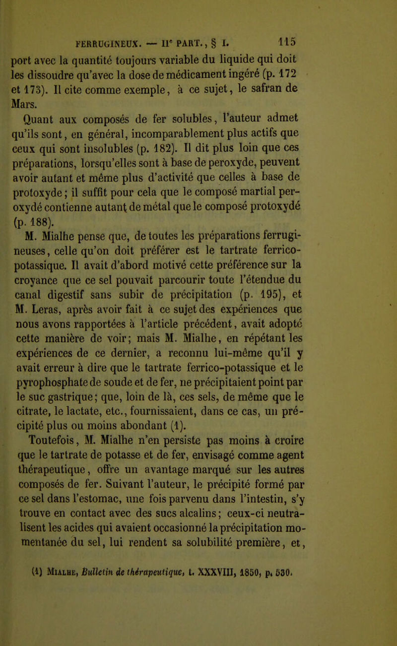 port avec la quantité toujoui's variable du liquide qui doit les dissoudre qu'avec la dose de médicament ingéré (p. 172 et 173). Il cite comme exemple, à ce sujet, le safran de Mars. Quant aux composés de fer solubles, l'auteur admet qu'ils sont, en général, incomparablement plus actifs que ceux qui sont insolubles (p. 182). Il dit plus loin que ces préparations, lorsqu'elles sont à base de peroxyde, peuvent avoir autant et même plus d'activité que celles à base de proloxyde ; il suffit pour cela que le composé martial per- oxydé contienne autant de métal que le composé protoxydé (p. 188). M. Mialhe pense que, de toutes les préparations ferrugi- neuses , celle qu'on doit préférer est le tartrate ferrico- potassique. Il avait d'abord motivé cette préférence sur la croyance que ce sel pouvait parcourir toute l'étendue du canal digestif sans subir de précipitation (p. 195), et M. Leras, après avoir fait à ce sujet des expériences que nous avons rapportées à l'article précédent, avait adopté cette manière de voir; mais M. Mialhe, en répétant les expériences de ce dernier, a reconnu lui-même qu'il y avait erreur à dire que le tartrate ferrico-potassique et le pyi'ophosphate de soude et de fer, ne précipitaient point par le suc gastrique; que, loin de là, ces sels, de même que le citrate, le lactate, etc., fournissaient, dans ce cas, un pré- cipité plus ou moins abondant (1). Toutefois, M. Mialhe n'en persiste pas moins à croire que le tartrate de potasse et de fer, envisagé comme agent thérapeutique, offre un avantage marqué sur les autres composés de fer. Suivant l'auteur, le précipité formé par ce sel dans l'estomac, une fois parvenu dans l'intestin, s'y trouve en contact avec des sucs alcalins; ceux-ci neutra- lisent les acides qui avaient occasionné la précipitation mo- mentanée du sel, lui rendent sa solubilité première, et, (1) MuLHE, Bulletin de thérapeutique, 1. XXXVIII, 1850, p* 530.