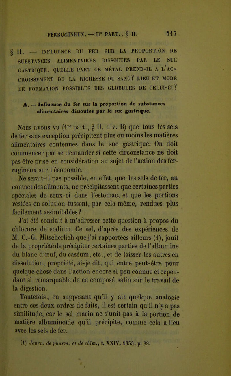 ^ INFLUENCE DU FER SUR LA. PROPORTION DR SUBSTANCES ALIMENTAIRES DISSOUTES PAR LE SUC GASTRIQUE. QUELLE PART CE MÉTAL PREND-IL A l'AC- CROISSEMENT DE LA RICHESSE DU SANG? LIEU ET MODE DE FORMATION POSSIBLES DES GLOBULES DE CELUI-CI? A. — Influence du fer sur la proportion de substances alimentaires dissoutes par le suc gastrique. Nous avons vu (1 part,, § II, div. B) que tous les sels de fer sans exception précipitent plus ou moins les matières alimentaires contenues dans le suc gastrique. On doit commencer par se demander si cette circonstance ne doit pas être prise en considération au sujet de l'action des fer- rugineux sur l'économie. Ne serait-il pas possible, en effet, que les sels de fer, au contact des aliments, ne précipitassent que certaines parties spéciales de ceux-ci dans l'estomac, et que les portions restées en solution fussent, par cela même, rendues plus facilement assimilables? J'ai été conduit à m'adresser cette question à propos du chlorure de sodiun). Ce sel, d'après des expériences de M. C.-G. Mitscherlicli que j'ai rapportées ailleurs (1), jouit de la propriété de précipiter certaines parties de l'albumine du blanc d'œuf, du caséum, etc., et de laisser les autres en dissolution, propriété, ai-je dit, qui entre peut-être pour quelque chose dans l'action encore si peu connue et cepen- dant si remarquable de ce composé salin sur le travail de la digestion. Toutefois, en supposant qu'il y ait quelque analogie entre ces deux ordres de faits, il est certain qu'il n'y a pas similitude, car le sel marin ne s'unit pas à la portion de matière albuminoïde qu'il précipite, comme cela a lieu avec les sels de fer. (1) Journ. de pharm, ei de cliim.f t. XXIV, 1853, p. 98.