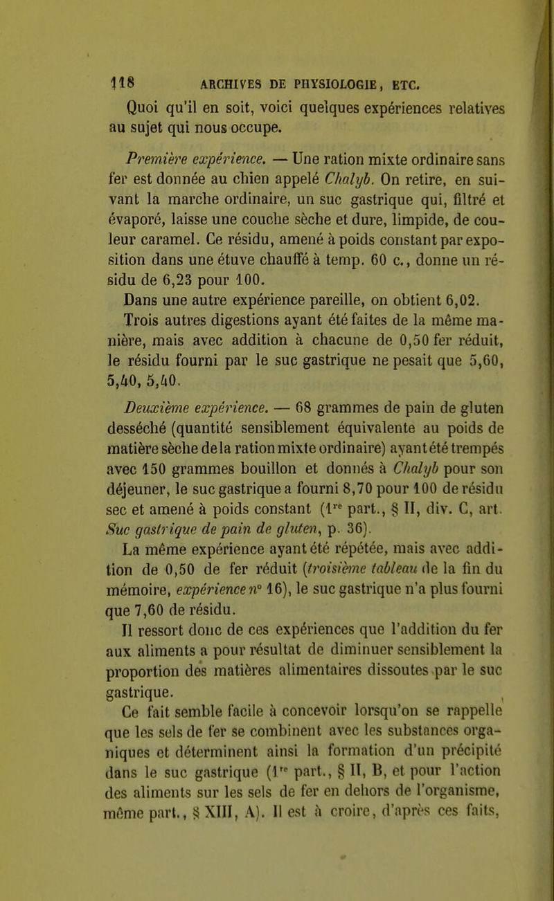 Quoi qu'il en soit, voici quelques expériences relatives au sujet qui nous occupe. Première expérience. — Une ration mixte ordinaire sans fer est donnée au chien appelé Chalyb. On retire, en sui- vant la marche ordinaire, un suc gastrique qui, filtré et évaporé, laisse une couche sèche et dure, limpide, de cou- leur caramel. Ce résidu, amené à poids constant par expo- sition dans une étuve chauffé à temp. 60 c., donne un ré- sidu de 6,23 pour 100. Dans une autre expérience pareille, on obtient 6,02. Trois autres digestions ayant été faites de la même ma- nière, mais avec addition à chacune de 0,50 fer réduit, le résidu fourni par le suc gastrique ne pesait que 5,60, 5,^0, 5,^i0. Deuxième expérience. — 68 grammes de pain de gluten desséché (quantité sensiblement équivalente au poids de matière sèche delà ration mixte ordinaire) ayant été trempés avec 150 grammes bouillon et donnés à Chahjh pour son déjeuner, le suc gastrique a fourni 8,70 pour 100 de résidu sec et amené à poids constant (1 part., § II, div. C, art. Sue gastrique de pain de gluten^ p. 36). La même expérience ayant été répétée, mais avec addi- tion de 0,50 de fer réduit {troisième tableau de la fin du mémoire, expérience n° 16), le suc gastrique n'a plus fourni que 7,60 de résidu. Il ressort donc de ces expériences que l'addition du fer aux aliments a pour résultat de diminuer sensiblement la proportion des matières alimentaires dissoutes par le suc gastrique. Ce fait semble facile à concevoir lorsqu'on se rappelle que les sels de fer se combinent avec les substances orga- niques et déterminent ainsi la formation d'un précipité dans le suc gastrique part., § II, B, et pour l'action des aliments sur les sels de fer en dehors de l'organisme, même part., XIII, A). Il est à croire, d'après ces faits,