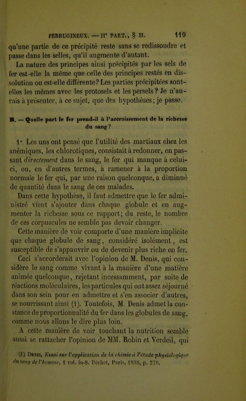 qu'une partie de ce précipité reste sans se redissoudre et passe dans les selles, qu'il augmente d'autant. La nature des principes ainsi précipités par les sels de fer est-elle la même que celle des principes restés en dis- solution ou est-elle différente? Les parties précipitées sont- elles les mêmes avec les protosels et lespersels? Je n'au- rais à présenter, à ce sujet, que des hypothèses; je passe. B. — Quelle part le fer prend-il à l'accroissement de la richesse du sang? 1 Les uns ont pensé que l'utilité des martiaux chez les anémiques, les chlorotiques, consistait à redonner, en pas- sant directement dans le sang, le fer qui manque à celui- ci, ou, en d'autres termes, à ramener à la proportion normale le fer qui, par une raison quelconque, a diminué de quantité dans le sang de ces malades. Dans celte hypothèse, il faut admettre que le fer admi- nistré vient s'ajouter dans chaque globule et en aug- menter la l'ichesse sous ce rapport; du reste, le nombre de ces corpuscules ne semble pas devoir changer. Cette manière de voir comporte d'une manière implicite que chaque globule de sang, considéré isolément, est susceptible de s'appauvrir ou de devenir plus riche en fer. Ceci s'accorderait avec l'opinion de M. Denis, qui con- sidère le sang comme vivant à la manière d'une matière animée quelconque, rejetant incessamment, par suite de réactions moléculaires, les particules qui ont assez séjourné dans son sein pour en admettre et s'en associer d'autres, se nourrissant ainsi (1). Toutefois, M. Denis admet la con- stance de proportionnalité du fer dans les globules de sang, comme nous allons le dire plus loin. A cette manière de voir touchant la nutrition semble aussi se rattacher l'opinion de MM. Robin et Verdeil, qui (d) Denis, Essai sur l'application de la chimie à l'élude physiolofiiqve diixaufi deVIiommr, i vol. iii-8. Pwlict, Paris, IS.'^ii, p. 270.