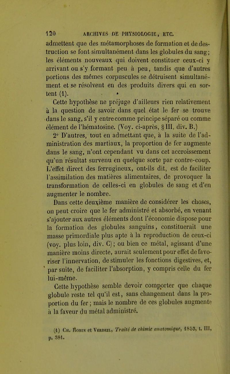 admettent que des métamorphoses de formation et de des- truction se font simultanément dans les globules du sang; les éléments nouveaux qui doivent constituer ceux-ci y arrivant ou s'y formant peu à peu, tandis que d'autres portions des mêmes corpuscules se détruisent simultané- ment et se résolvent en des produits divers qui en sor- tent (1). Cette hypothèse ne préjuge d'ailleurs rien relativement à la question de savoir dans quel état le fer se trouve dans le sang, s'il y entre comme principe séparé ou comme élément de l'hématosine. (Voy. ci-après, §111, div. B.) 2° D'autres, tout en admettant que, à la suite de l'ad- ministration des martiaux, la proportion de fer augmente dans le sang, n'ont cependant vu dans cet accroissement qu'un résultat survenu en quelque sorte par contre-coup. L'effet direct des ferrugineux, ont-ils dit, est de faciliter l'assimilation des matières alimentaires, de provoquer la transformation de celles-ci en globules de sang et d'en augmenter le nombre. Dans cette deuî^ième manière de considérer les choses, on peut croire que le fer administré et absorbé, en venant s'ajouter aux autres éléments dont l'économie dispose pour la formation des globules sanguins, constituerait une masse primordiale plus apte à la reproduction de ceux-ci (voy. plus loin, div. C); ou bien ce métal, agissant d'une manière moins directe, aurait seulement pour effet de favo- riser l'innervation, de stimuler les fonctions digestives, et, ' par suite, de faciliter l'absorption, y compris celle du fer lui-même. Cette hypothèse semble devoir comporter que chaque globule reste tel qu'il est, sans changement dans la pro- portion du fer ; mais le nombre de ces globules augmente à la faveur du métal administré. (1) Ch. Robin et Verdeii,, Traité de chimie otiaiomiqnr, IS&S, U III, p. m.