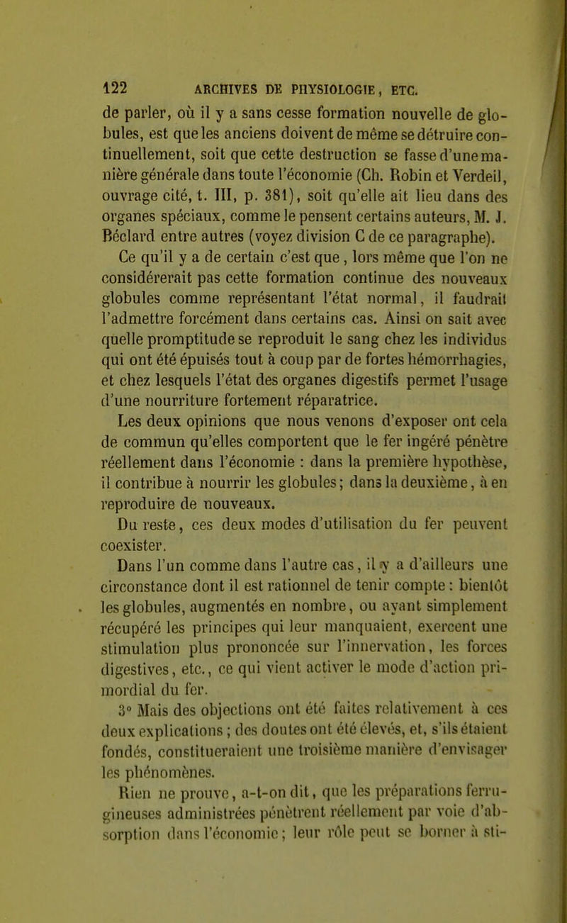 de parler, où il y a sans cesse formation nouvelle de glo- bules, est que les anciens doivent de même se détruire con- tinuellement, soit que cette destruction se fasse d'une ma- nière générale dans toute l'économie (Ch. Robin et Verdeil, ouvrage cité, t. III, p. 381), soit qu'elle ait lieu dans des organes spéciaux, comme le pensent certains auteurs, M. J. Béclard entre autres (voyez division C de ce paragraphe). Ce qu'il y a de certain c'est que, lors même que l'on ne considérerait pas cette formation continue des nouveaux globules comme représentant l'état normal, il faudrait l'admettre forcément dans certains cas. Ainsi on sait avec quelle promptitude se reproduit le sang chez les individus qui ont été épuisés tout à coup par de fortes hémorrhagies, et chez lesquels l'état des organes digestifs permet l'usage d'une nourriture fortement réparatrice. Les deux opinions que nous venons d'exposer ont cela de commun qu'elles comportent que le fer ingéré pénètre réellement dans l'économie : dans la première hypothèse, il contribue à nourrir les globales ; dans la deuxième, à en reproduire de nouveaux. Du reste, ces deux modes d'utilisation du fer peuvent coexister. Dans l'un comme dans l'autre cas, il y a d'ailleurs une circonstance dont il est rationnel de tenir compte : bientôt les globules, augmentés en nombre, ou ayant simplement récupéré les principes qui leur manquaient, exercent une stimulation plus prononcée sur l'innervation, les forces digestives, etc., ce qui vient activer le mode d'action pri- mordial du fer. 3° Mais des objections ont été faites relativement à ces deux explications ; des doutes ont été élevés, et, s'ils étaient fondés, constitueraient une troisième manière d'envisager les phénomènes. Rien ne prouve, a-t-on dit, que les préparations ferru- gineuses administrées pénètrent réellement par voie d'ab- sorption dans l'économie ; leur rôle peut se borner à sli-