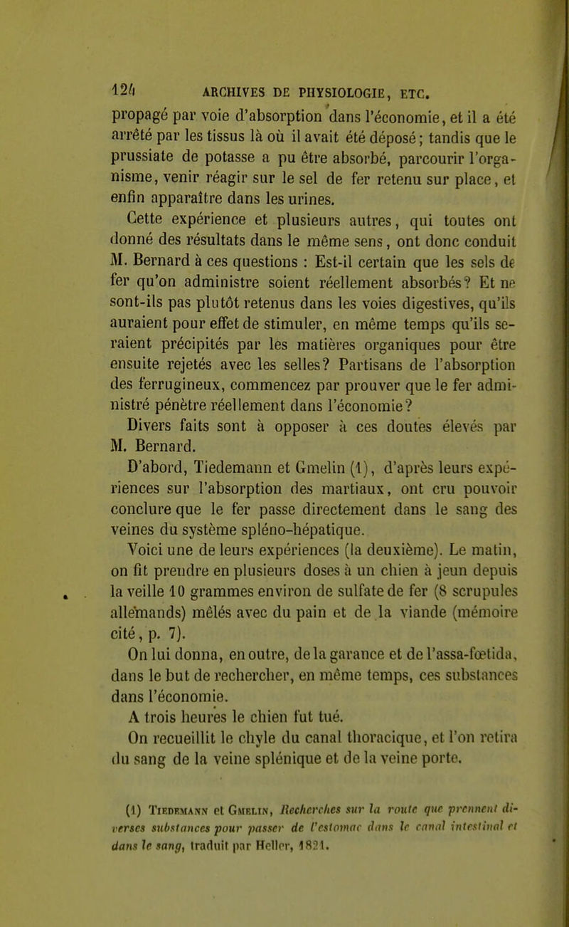 propagé par voie d'absorption dans l'économie, et il a été arrêté par les tissus là où il avait été déposé ; tandis que le prussiate de potasse a pu être absorbé, parcourir l'orga- nisme, venir réagir sur le sel de fer retenu sur place, et enfin apparaître dans les urines. Cette expérience et plusieurs autres, qui toutes ont donné des résultats dans le même sens, ont donc conduit M. Bernard à ces questions : Est-il certain que les sels de fer qu'on administre soient réellement absorbée? Et ne sont-ils pas plutôt retenus dans les voies digestives, qu'ils auraient pour effet de stimuler, en même temps qu'ils se- raient précipités par les matières organiques pour être ensuite rejetés avec les selles? Partisans de l'absorption des ferrugineux, commencez par prouver que le fer admi- nistré pénètre réellement dans l'économie? Divers faits sont à opposer à ces doutes élevés par M. Bernard. D'abord, Tiedemann et Gmelin (1), d'après leurs expé- riences sur l'absorption des martiaux, ont cru pouvoir conclure que le fer passe directement dans le sang des veines du système spléno-hépatique. Voici une de leurs expériences (la deuxième). Le matin, on fît prendre en plusieurs doses à un chien à jeun depuis la veille 10 grammes environ de sulfate de fer (8 scrupules alleînands) mêlés avec du pain et de la viande {mémoire cité, p. 7). On lui donna, en outre, delà garance et de l'assa-fœtida, dans le but de rechercher, en même temps, ces substances dans l'économie. A trois heures le chien fut tué. On recueillit le chyle du canal thoracique, et l'on retira du sang de la veine splénique et de la veine porte. (1) Tiedemann et Gmelin, Recherches sur la roufc que prennent di- verses substances pour passer de l'estomac dans le canal intestinal et dafis le sang, traduit par HcUor, 1821.