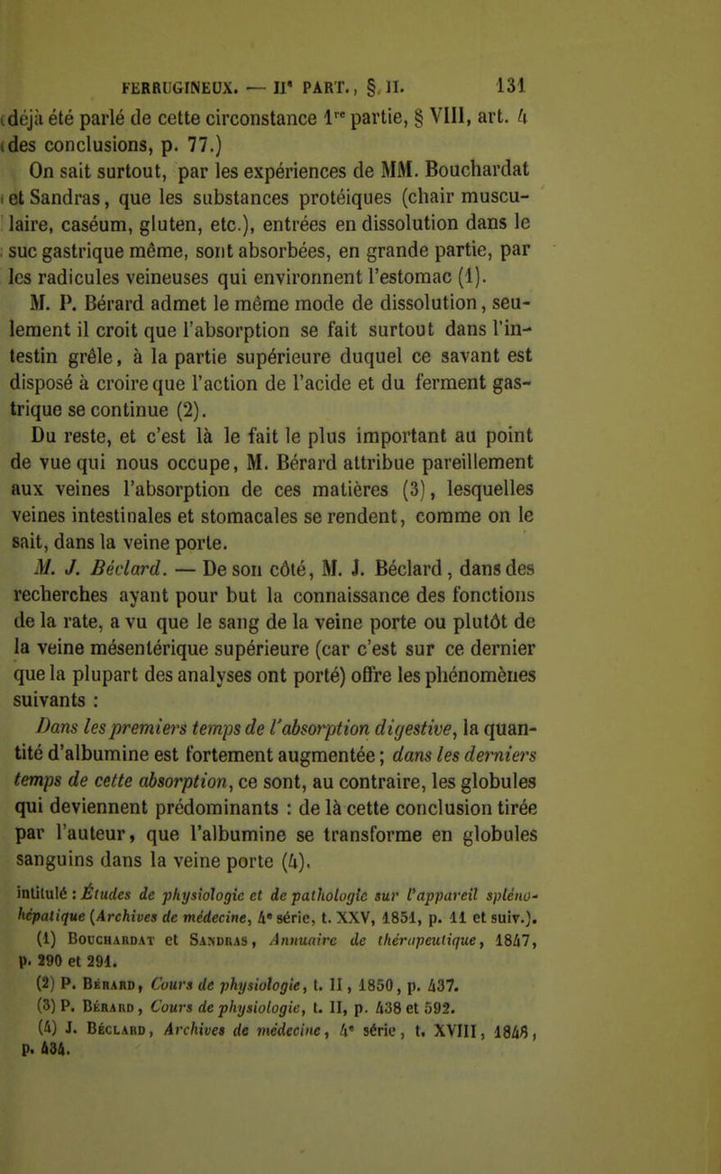 idéjà été parlé de cette circonstance 1' partie, § VIII, art. U (des conclusions, p. 77.) On sait surtout, par les expériences de MM. Bouchardat i et Sandras, que les substances protéiques (chair muscu- laire, caséum, gluten, etc.), entrées en dissolution dans le suc gastrique même, sont absorbées, en grande partie, par les radicules veineuses qui environnent l'estomac (1). M. P. Bérard admet le même mode de dissolution, seu- lement il croit que l'absorption se fait surtout dans l'in- testin grêle, à la partie supérieure duquel ce savant est disposé à croire que l'action de l'acide et du ferment gas- trique se continue (2). Du reste, et c'est là le fait le plus important au point de vue qui nous occupe, M. Bérard attribue pareillement aux veines l'absorption de ces matières (3), lesquelles veines intestinales et stomacales se rendent, comme on le sait, dans la veine porte. M. J. Béclard. — De son côté, M. J. Béclard, dans des recherches ayant pour but la connaissance des fonctions de la rate, a vu que le sang de la veine porte ou plutôt de la veine mésenlérique supérieure (car c'est sur ce dernier que la plupart des analyses ont porté) offre les phénomènes suivants : Dans les premiers temps de l'absorption digestive, la quan- tité d'albumine est fortement augmentée ; dans les derniers temps de cette absorption^ ce sont, au contraire, les globules qui deviennent prédominants : de là cette conclusion tirée par l'auteur, que l'albumine se transforme en globules sanguins dans la veine porte (4). inû\.\x\<: : Éludes de -physiologie et de patholofjîe sur l'appareil spléno- hépatique {Archives de médecine, A« série, t. XXV, 1851, p. 11 et suiv.}. (1) BoccHARDAT et Samdras, Aiuiuairc de thérapeutique, 1847, p. 290 et 291. (2) P. Bérard, Cours de physiologie, t. II, 1850, p. 437. (3) P. Bérard, Cours de physiologie, t. II, p. 438 et 592. (4) J. Béclard, Archives de médecine, 4« série, t. XVIII, 1846, p. 434.