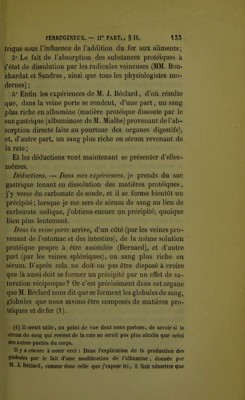 trique SOUS l'influence de l'addition du fer aux aliments; 3° Le fait de l'absorption des substances protéiques à i'état de dissolution par les radicules veineuses (MM. Bou- chardat et Sandras, ainsi que tous les physiologistes mo- dernes) ; U° Enfin les expériences de M. J. Béclard, d'où résulte que, dans la veine porte se rendent, d'une part, un sang plus riche en albumine (matière protéique dissoute par le suc gastrique [albuminose de M. Mialhe] provenant de l'ab- sorption directe faite au pourtour des organes digestifs), et, d'autre part, un sang plus riche en sérum revenant de la rate ; Et les déductions vont maintenant se présenter d'elles- mêmes. Déductions. — Dans mes expériences, je prends du suc gastrique tenant en dissolution des matières protéiques, j'y verse du carbonate de soude, et il se forme bientôt un précipité; lorsque je me sers de sérum de sang au lieu de carbonate sodique, j'obtiens encore un précipité, quoique bien plus lentement. Dans la veine porte arrive, d'un côté (par les veines pro- venant de l'estomac et des intestins), de la même solution protéique propre à être assimilée (Bernard), et d'autre part (par les veines spléniques), un sang plus riche en sérum. D'après cela ne doit-on pas être disposé à croire que !à aussi doit se former un précipité par un effet de sa- turation réciproque? Or c'est précisément dans cet organe que M. Béclard nous dit que se forment les globules de sang, globules que nous savons être composés de matières pro- téiques et de fer (1). (1) Il serait utile, au point de vue dont nous parlons, de savoir si le sérum du sang qui revient de la rate ne serait pas plus alcalin que celui des autres parties du corps. 11 y a encore à noter ceci : Dans l'explication de la production des globules par le fait d'une modification de l'albumine , donnée par ^- J. Béclard, comme dans celle que j'expoje ici, il faut admeUre que