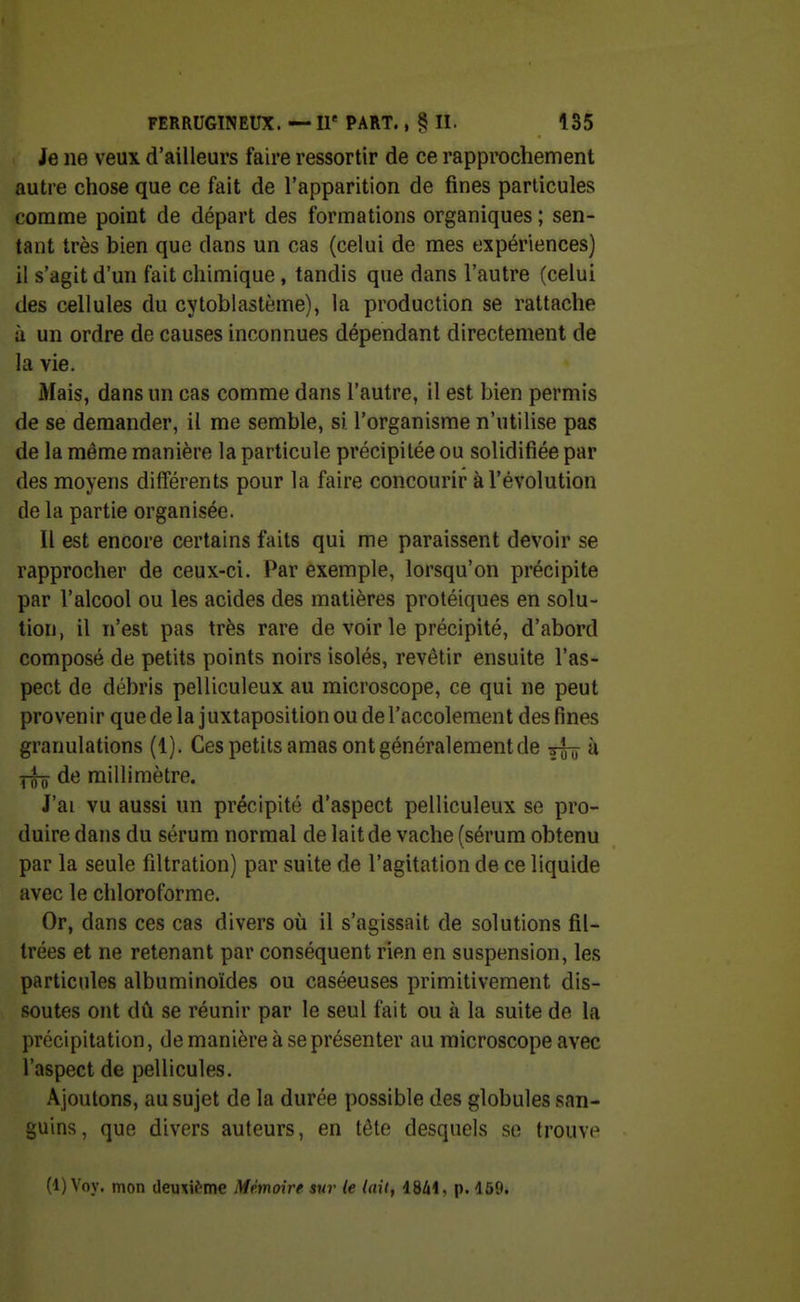 Je ne veux d'ailleurs faire ressortir de ce rapprochement autre chose que ce fait de l'apparition de fines particules comme point de départ des formations organiques ; sen- tant très bien que dans un cas (celui de mes expériences) il s'agit d'un fait chimique , tandis que dans l'autre (celui des cellules du cytoblastème), la production se rattache à un ordre de causes inconnues dépendant directement de la vie. Mais, dans un cas comme dans l'autre, il est bien permis de se demander, il me semble, si l'organisme n'utilise pas de la même manière la particule précipitée ou solidifiée par des moyens différents pour la faire concourir à l'évolution de la partie organisée. Il est encore certains faits qui me paraissent devoir se rapprocher de ceux-ci. Par exemple, lorsqu'on précipite par l'alcool ou les acides des matières protéiques en solu- tion, il n'est pas très rare de voir le précipité, d'abord composé de petits points noirs isolés, revêtir ensuite l'as- pect de débris pelliculeux au microscope, ce qui ne peut provenir que de la juxtaposition ou de l'accolement des fines granulations (1). Ces petits amas ont généralement de xj-j à de millimètre. J'ai vu aussi un précipité d'aspect pelliculeux se pro- duire dans du sérum normal de lait de vache (sérum obtenu par la seule filtration) par suite de l'agitation de ce liquide avec le chloroforme. Or, dans ces cas divers où il s'agissait de solutions fil- trées et ne retenant par conséquent rien en suspension, les particules albuminoïdes ou caséeuses primitivement dis- soutes ont dû se réunir par le seul fait ou à la suite de la précipitation, de manière à se présenter au microscope avec l'aspect de pellicules. Ajoutons, au sujet de la durée possible des globules san- guins, que divers auteurs, en tète desquels so trouvi^ (1) Voy. mon deuxième Mémoire sur le laitf 18/il, p. 159.