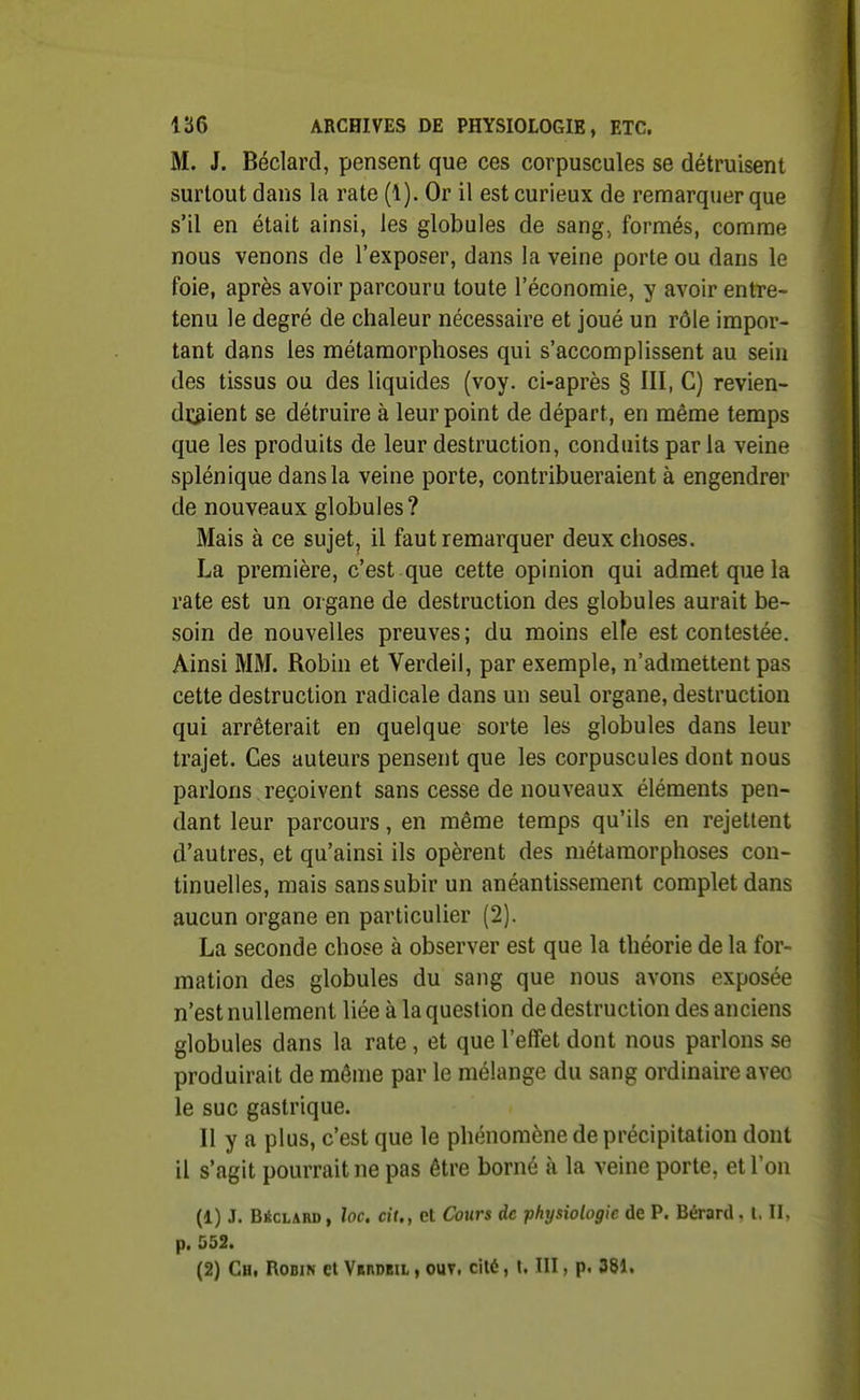 M. J. Béclard, pensent que ces corpuscules se détruisent surtout dans la rate (1). Or il est curieux de remarquer que s'il en était ainsi, les globules de sang, formés, comme nous venons de l'exposer, dans la veine porte ou dans le foie, après avoir parcouru toute l'économie, y avoir entre- tenu le degré de chaleur nécessaire et joué un rôle impor- tant dans les métamorphoses qui s'accomplissent au sein des tissus ou des liquides (voy. ci-après § III, C) revien- draient se détruire à leur point de départ, en même temps que les produits de leur destruction, conduits parla veine splénique dans la veine porte, contribueraient à engendrer de nouveaux globules? Mais à ce sujet, il faut remarquer deux choses. La première, c'est .que cette opinion qui admet que la rate est un organe de destruction des globules aurait be- soin de nouvelles preuves; du moins elle est contestée. Ainsi MM. Robin et Verdeil, par exemple, n'admettent pas cette destruction radicale dans un seul organe, destruction qui arrêterait en quelque sorte les globules dans leur trajet. Ces auteurs pensent que les corpuscules dont nous parlons reçoivent sans cesse de nouveaux éléments pen- dant leur parcours, en même temps qu'ils en rejettent d'autres, et qu'ainsi ils opèrent des métamorphoses con- tinuelles, mais sans subir un anéantissement complet dans aucun organe en particulier (2). La seconde chose à observer est que la théorie de la for- mation des globules du sang que nous avons exposée n'est nullement liée à la question de destruction des anciens globules dans la rate , et que l'effet dont nous parlons se produirait de même par le mélange du sang ordinaire avec le suc gastrique. Il y a plus, c'est que le phénomène de précipitation dont il s'agit pourrait ne pas être borné à la veine porte, et l'on (1) J. Béclakd , loc. cit., et Cours de physiologie de P. Bérard. l. II, p. 552. (2) Chi Robin et Vbhobil , ouv, cilé, t. III, p. 381.