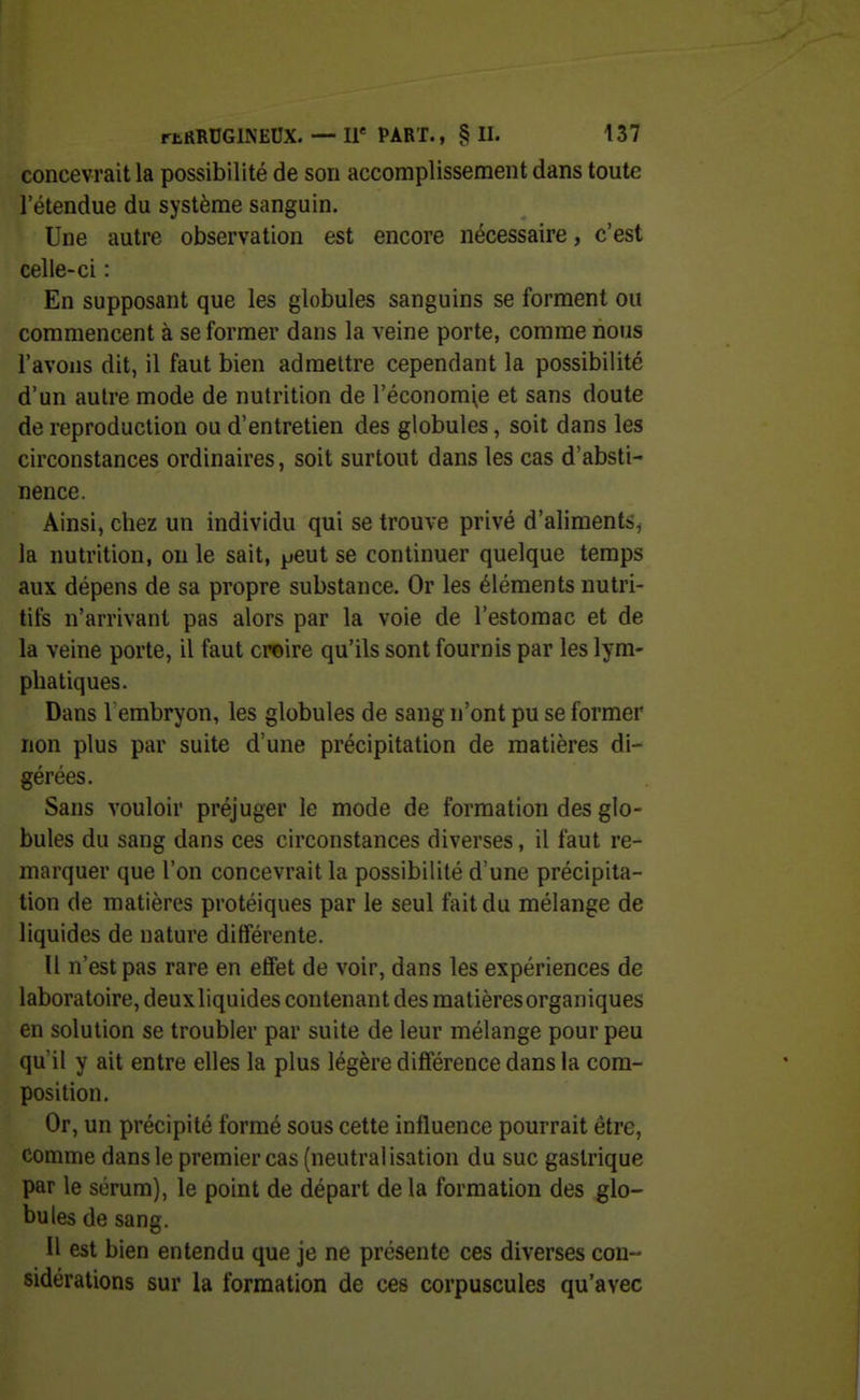 concevrait la possibilité de son accomplissement dans toute l'étendue du système sanguin. Une autre observation est encore nécessaire, c'est celle-ci : En supposant que les globules sanguins se forment ou commencent à se former dans la veine porte, comme nous l'avons dit, il faut bien admettre cependant la possibilité d'un autre mode de nutrition de l'économie et sans doute de reproduction ou d'entretien des globules, soit dans les circonstances ordinaires, soit surtout dans les cas d'absti- nence. Ainsi, chez un individu qui se trouve privé d'aliments, la nutrition, ou le sait, peut se continuer quelque temps aux dépens de sa propre substance. Or les éléments nutri- tifs n'arrivant pas alors par la voie de l'estomac et de la veine porte, il faut croire qu'ils sont fournis par les lym- phatiques. Dans 1 embryon, les globules de sang n'ont pu se former non plus par suite d'une précipitation de matières di- gérées. Sans vouloir préjuger le mode de formation des glo- bules du sang dans ces circonstances diverses, il faut re- marquer que l'on concevrait la possibilité d'une précipita- tion de matières protéiques par le seul fait du mélange de liquides de nature différente. U n'est pas rare en etfet de voir, dans les expériences de laboratoire, deux liquides contenant des matièresorganiques en solution se troubler par suite de leur mélange pour peu qu'il y ait entre elles la plus légère différence dans la com- position. Or, un précipité formé sous cette influence pourrait être, comme dans le premier cas (neutralisation du suc gastrique par le sérum), le point de départ de la formation des glo- bules de sang. Il est bien entendu que je ne présente ces diverses con- sidérations sur la formation de ces corpuscules qu'avec
