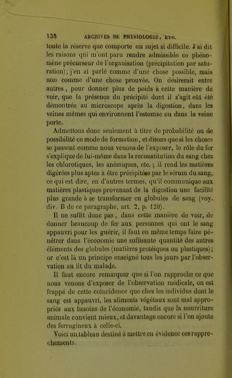 toute la réserve que comporte un sujet si difficile. J'ai dit les raisons qui m'ont paru rendre admissible ce phéno- mène précurseur de l'organisation (précipitation par satu- ration) ; j'en ai parlé comme d'une chose possible, mais non comme d'une chose prouvée. On désirerait entre autres , pour donner plus de poids à cette manière de voir, que la présence du précipité dont il s'agit eût été démontrée au microscope après la digestion, dans les veines mêmes qui environnent l'estomac ou dans la veine porte. Admettons donc seulement à titre de probabilité ou de possibilité ce mode de formation, et disons que si les choses se passent comme nous venons de l'exposer, le rôle du fer s'explique de lui-même dans la reconstitution du sang chez les chlorotiques, les anémiques, etc. ; il rend les matières digérées plus aptes à être précipitées par le sérum du sang, ce qui est dire, en d'autres termes, qu'il communique aux matières plastiques provenant de la digestion une facilite plus grande à se transformer en globules de sang (voy. div. B de ce paragraphe, art. 2, p. 120). Il ne suffit donc pas, dans cette manière de voir, de donner beaucoup de fer aux personnes qui ont le sang appauvri pour les guérir, il faut en même temps faire pé- nétrer dans l'économie une suffisante quantité des autres éléments des globules (matières protéiques ou plastiques) ; or c'est là un principe enseigné tous les jours par l'obser- vation au lit du malade. Il faut encore remarquer que si l'on rapproche ce que nous venons d'exposer de l'observation médicale, on est frappé de cette coïncidence que chez les individus dont le sang est appauvri, les aliments végétaux sont mal appro- priés aux besoins de l'économie, tandis que la nourriture animale convient mieux, et davantage encore si l'on ajoute des ferrugineux à celle-ci. Voici un tableau destiné à mettre en évidence ces rappro- chements.