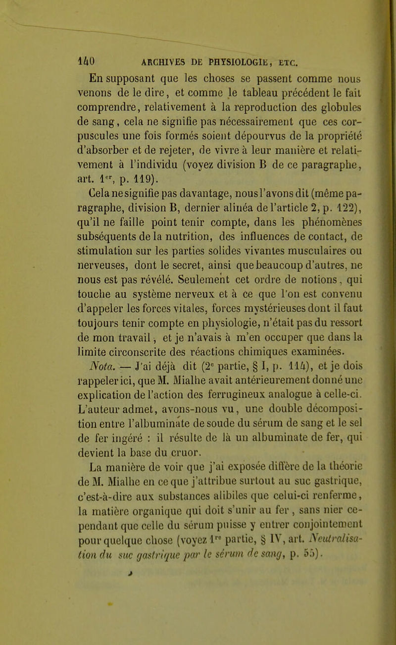 En supposant que les choses se passent comme nous venons de le dire, et comme le tableau précédent le fait comprendre, relativement à la reproduction des globules de sang, cela ne signifie pas nécessairement que ces cor- puscules une fois formés soient dépourvus de la propriété d'absorber et de rejeter, de vivre à leur manière et relati- vement à l'individu (voyez division B de ce paragraphe, art. 1, p. 119). Cela ne signifie pas davantage, nous l'avons dit (même pa- ragraphe, division B, dernier alinéa de l'article 2, p. 122), qu'il ne faille point tenir compte, dans les phénomènes subséquents de la nutrition, des influences de contact, de stimulation sur les parties solides vivantes musculaires ou nerveuses, dont le secret, ainsi que beaucoup d'autres, ne nous est pas révélé. Seulement cet ordre de notions, qui touche au système nerveux et à ce que l'on est convenu d'appeler les forces vitales, forces mystérieuses dont il faut toujours tenir compte en physiologie, n'était pas du ressort de mon travail, et je n'avais à m'en occuper que dans la limite circonscrite des réactions chimiques examinées. Nota. — J'ai déjà dit (2= partie, § I, p. lU), et je dois rappeler ici, que M. Mialhe avait antérieurement donné une explication de l'action des ferrugineux analogue à celle-ci. L'auteur admet, avons-nous vu, une double décomposi- tion entre l'albuminate de soude du sérum de sang et le sel de fer ingéré : il résulte de là un albuminate de fer, qui devient la base du cruor. La manière de voir que j'ai exposée diftere de la théorie de M. Mialhe en ce que j'attribue surtout au suc gastrique, c'est-à-dire aux substances alibiles que celui-ci renferme, la matière organique qui doit s'unir au fer , sans nier ce- pendant que celle du sérum puisse y entrer conjointement pour quelque chose (voyez 1 partie, § IV, art. Neutralisa- tion du suc rjastvique par le sérum de sang, p. 55).