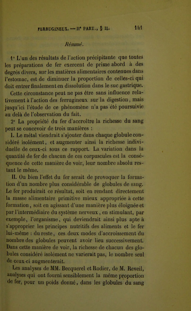 Mésumé. 1 L'un des résultats de l'action précipitante que toutes les préparations de fer exercent de prime abord à des degrés divers, sur les matières alimentaires contenues dans l'estomac, est de diminuer la proportion de celles-ci qui doit entrer finalement en dissolution dans le suc gastrique. Cette circonstance peut ne pas être sans influence rela- tivement à l'action des ferrugineux sur la digestion, mais jusqu'ici l'étude de ce phénomène n'a pas été poursuivie au delà de l'observation du fait. 2° La propriété du fer d'accroître la richesse du sang peut se concevoir de trois manières : L Le métal viendrait s'ajouter dans chaque globule con- sidéré isolément, et augmenter ainsi la richesse indivi- duelle de ceux-ci sous ce rapport. La variation dans la quantité de fer de chacun de ces corpuscules est la consé- quence de cette manière de voir, leur nombre absolu res- tant le même. IL Ou bien l'effet du fer serait de provoquer la forma- tion d'un nombre plus considérable de globules de sang. Le fer produirait ce résultat, soit en rendant directement la masse alimentaire primitive mieux appropriée à cette formation, soit en agissant d'une manière plus éloignée et par l'intermédiaire du système nerveux , en stimulant, par exemple, l'organisme, qui deviendrait ainsi plus apte à s'approprier les principes nutritifs des aliments et le fer lui-même : du reste, ces deux modes d'accroissement du nombre des globules peuvent avoir lieu successivement. Dans cette manière de voir, la richesse de chacun des glo- bules considéré isolément ne varierait pas, le nombre seul de ceux-ci augmenterait. Les analyses de MM. Becquerel et Rodier, de M. Réveil, analyses qui ont fourni sensiblement la même proportion de fer, pour un poids donné, dans les globules du sang