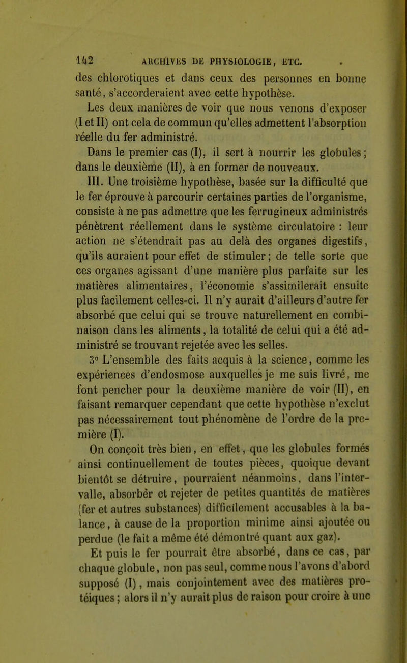 des chlol'otiques et dans ceux des personnes en bonne santé, s'accorderaient avec cette hypothèse. Les deux manières de voir que nous venons d'exposer (I et II) ont cela de commun qu'elles admettent l'absorption réelle du fer administré. Dans le premier cas (I), il sert à nourrir les globules ; dans le deuxième (II), à en former de nouveaux. III. Une troisième hypothèse, basée sur la difficulté que le fer éprouve à parcourir certaines parties de l'organisme, consiste à ne pas admettre que les ferrugineux administrés pénètrent réellement dans le système circulatoire : leur action ne s'étendrait pas au delà des organes digestifs, qu'ils auraient pour effet de stimuler ; de telle sorte que ces organes agissant d'une manière plus parfaite sur les matières alimentaires, l'économie s'assimilerait ensuite plus facilement celles-ci. Il n'y aurait d'ailleurs d'autre fer absorbé que celui qui se trouve naturellement en combi- naison dans les aliments, la totalité de celui qui a été ad- ministré se trouvant rejetée avec les selles. 3° L'ensemble des faits acquis à la science, comme les expériences d'endosmose auxquelles je me suis livré, me font pencher pour la deuxième manière de voir (II), en faisant remarquer cependant que cette hypothèse n'exclut pas nécessairement tout phénomène de l'ordre de la pre- mière (I). On conçoit très bien, en effet, que les globules formés ainsi continuellement de toutes pièces, quoique devant bientôt se détruire, pourraient néanmoins, dans l'inter- valle, absorber et rejeter de petites quantités de matières (fer et autres substances) difficilement accusables à la ba- lance, à cause de la proportion minime ainsi ajoutée ou perdue (le fait a même été démontré quant aux gaz). Et puis le fer pourrait être absorbé, dans ce cas, par chaque globule, non pas seul, comme nous l'avons d'abord supposé (I), mais conjointement avec des matières pro- téiques ; alors il n'y aurait plus de raison pour croire à une