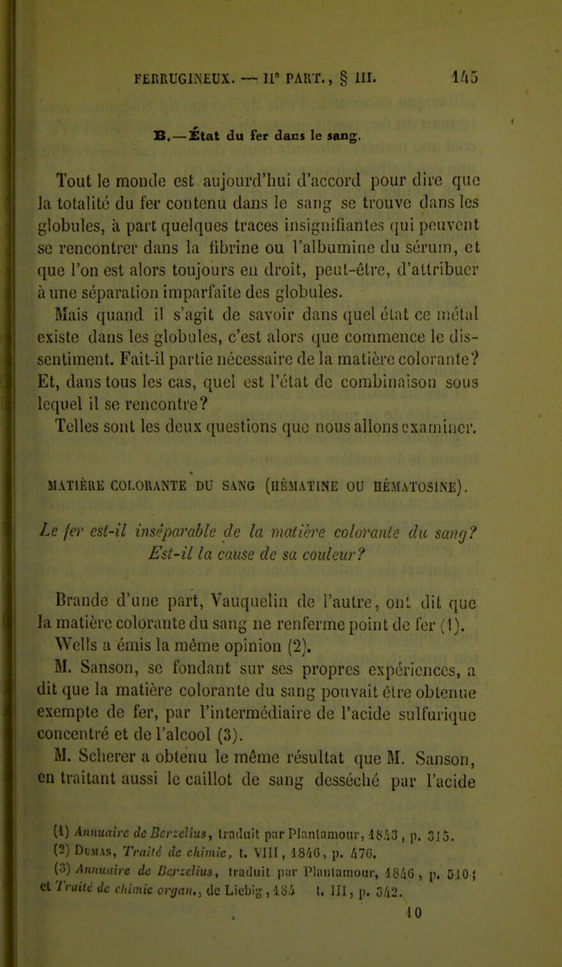 B. — État du fer dans le sang. Tout le monde est aujourd'hui d'accord pour dire que la totalité du fer contenu dans le sang se trouve dans les globules, à part quelques traces insignifiantes (jui peuvent se rencontrer dans la fibrine ou l'albumine du sérum, et que l'on est alors toujours en droit, peut-être, d'attribuer à une séparation imparfaite des globules. Mais quand i! s'agit de savoir dans quel état ce nîétal existe dans les globules, c'est alors que commence le dis- sentiment. Fait-il partie nécessaire de la matière colorante? Et, dans tous les cas, quel est l'état de combinaison sous lequel il se rencontre? Telles sont les deux questions que nous allons examiner. MATIÈRE COLORANTE DU SANG (UÉMÂÏINE OU HÉMATOSlNE). Le fer est-il ins/}parable de la matière colorante du sang? Est-il la cause de sa couleur? Brande d'une part, Vauquelin de l'autre, on', dit que la matière colorante du sang ne renferme point de fer (1). Wells a émis la même opinion (2). M. Sanson, se fondant sur ses propres expériences, a dit que la matière colorante du sang pouvait être obtenue exempte de fer, par l'intermédiaire de l'acide sulfuriquc concentré et de l'alcool (3). M. Sclierer a obtenu le même résultat que M. Sanson, en traitant aussi le caillot de sang desséché par l'acide (1) Annuaire de BcvzcUus, traduit par Planlanioiir, liiiS , p. 3J5, (2) Dumas, Traiid de chimie, t. VIII, 18'jG, p. 470. (ô) Annuaire de JJcrzclius, traduit par Planlamour, 18/iG , p. 510 { el Traite de clùmie organ., de Liebi-, lS.i l. III, p. 0/i2. iO