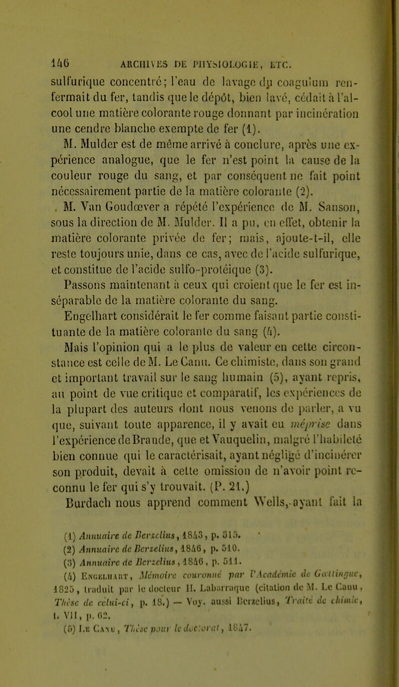 sulfurique concentre; l'eau de lavage dy coaguluni ren- fermait du fer, tandis que le dépôt, bien lavé, cédait h l'al- cool une matière colorante rouge donnant par incinération une cendre blanche exempte de fer (1). M. Mulder est de même arrive à conclure, après une ex- périence analogue, que le fer n'est point la cause de la couleur rouge du sang, et par conséquent ne fait point nécessairement partie de la matière colorante (2). , M, Van Goudœver a répété l'expérience de M. Sanson, sous la direction de M. Muklcr. Il a pu, en cHet, obtenir la matière colorante privée de fer; mais, ajoule-t-il, elle reste toujours unie, dans ce cas, avec de l'acide sulfurique, et constitue de l'acide sulfo-proléique (3). Passons maintenant à ceux qui croient que le fer est in- séparable de la matière colorante du sang. Engelliart considérait le fer comme faisant partie consti- tuante de la matière colorante du sang [h). Mais l'opinion qui a le plus de valeur en cette circon- stance est celle de M. Le Canu. Ce chimiste, dans son grand et important travail sur le sang humain (5), avant repris, au point de vue critique et comparatif, les expériences de la plupart des auteurs dont nous venons de parler, a vu que, suivant toute apparence, il y avait eu méprise dans l'expérience deBraiide, que etVauquelin, malgré l'habdetc bien connue qui le caractérisait, ayant néglijgé d'incinérer son produit, devait à cette omission de n'avoir point re- connu le fer qui s'y trouvait. (P. 21.) Burdach nous apprend comment Wells,-ayant fait la (1) Annuaire de ncrzcliiis, 18i3, p. 315. (2) Annuaire de Bcrzclius, 18i6, p. 510. (3) Annuaire de Bcrzclius , 18i6 , p. 511. {Il) EiNGELUAiiT, Mémoire couronne par VAcndànie de GallinQuc, 1825 , Iraduil par le cloclcur II. Labiiiraquc (cilalion do M. Le Caiiu, 27(c'sc de celui-ci, p. 18.) — Voy. aussi IJcizclius, Traite de iliiniic, U VJI, p. «2.