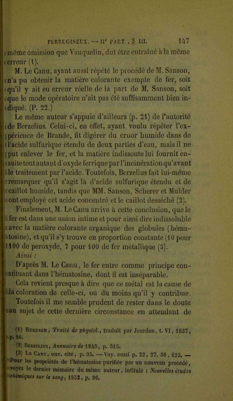 I même omission que Vauquelin, dut être entraîné à la même terreur (l). M. Le Canu, ayant aussi répété le procédé de M. Sanson, in'a pu obtenir la matière colorante exempte de fer, soit (qu'il y ait eu erreur réelle de la part de M. Sanson, soit (que le mode opératoire n'ait pas été suffisamment bien in- (diqué. (P. 22.) Le même auteur s'appuie d'ailleurs (p. 21) de l'autorité (de Berzelius. Celui-ci, en effet, ayant voulu répéter l'ex- [périence de Brande, fit digérer du cruor humide dans de I l'acide sulfurique étendu de deux parties d'eau, mais il ne- {put enlever le fer, et la matière indissoute lui fournit en- s suite tout autan t d'oxyde ferrique par l'incinérât ion qu'avant lie traitement par l'acide. Toutefois, Berzelius fait lui-même rremarquer qu'il s'agit là d'acide sulfurique étendu et de jccaillot humide, tandis que MM. Sanson, Scherer et Mulder io ont employé cet acide concentré et le caillot desséché (2). Finalement, M. Le Canu arrive à cette conclusion, que le % fer est dans une union intime et pour ainsi dire indissoluble jiavec la matière colorante organique des globules (héma- Ulosine), et qu'il s'y trouve en proportion constante (10 pour il00 de peroxyde, 7 pour 100 de fer métallique (3). Ainsi : D'après M. Le Canu, le fer entre comme principe con- Bstituant dans l'hématosine, dont il est inséparable. Cela revient presque à dire que ce métal est la cause de la coloration de celle-ci, ou du moins qu'il y contribue. IToutefois il me semble prudent de rester dans le doute aau sujet de cette dernière circonstance en attendant de , (1) BcRUAcn, Traité de phTjsiol, traduit par Jourdan, t. VI, 1837, f-Tf. 8(5. j (2) Berzelius, Annuaire de 18i3, p. 315. . (3) Le Canu , ouv. cité, p. 35. — Voy. aussi p. 22, 27, 36 , 123. — PfPour les propriétés de l'hématosine purifiée par un nouveau procédé, voyez le dernier mémoire du même auteur, intitulé : Nouvelles éludes chimiques sur le sang^ 1852, p. 26.