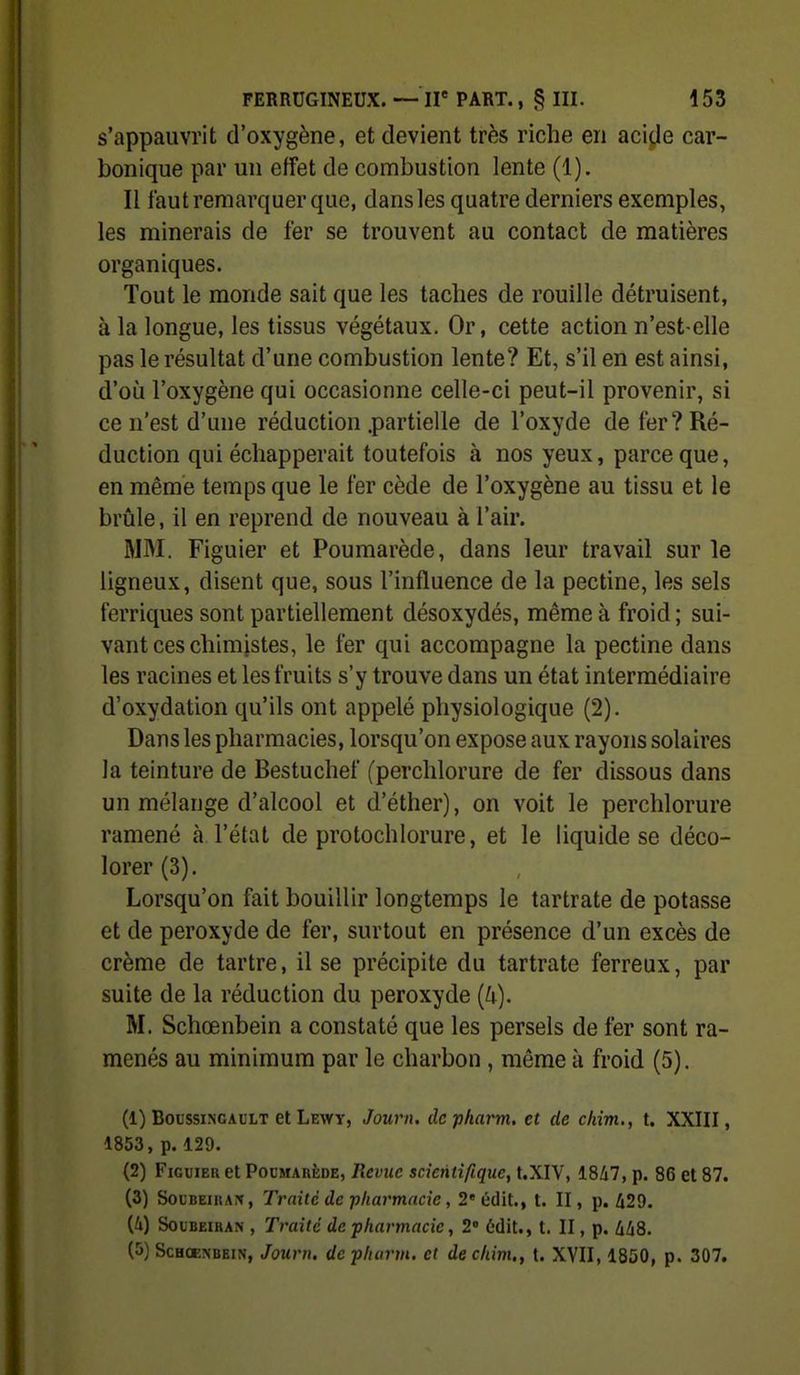 s'appauvrit d'oxygène, et devient très riche en acijje car- bonique par un effet de combustion lente (1). Il faut remarquer que, dans les quatre derniers exemples, les minerais de fer se trouvent au contact de matières organiques. Tout le monde sait que les taches de rouille détruisent, à la longue, les tissus végétaux. Or, cette action n'est-elle pas le résultat d'une combustion lente? Et, s'il en est ainsi, d'où l'oxygène qui occasionne celle-ci peut-il provenir, si ce n'est d'une réduction .partielle de l'oxyde de fer? Ré- duction qui échapperait toutefois à nos yeux, parce que, en même temps que le fer cède de l'oxygène au tissu et le brûle, il en reprend de nouveau à l'air. MM. Figuier et Poumarède, dans leur travail sur le ligneux, disent que, sous l'influence de la pectine, les sels ferriques sont partiellement désoxydés, même à froid; sui- vant ces chimistes, le fer qui accompagne la pectine dans les racines et les fruits s'y trouve dans un état intermédiaire d'oxydation qu'ils ont appelé physiologique (2). Dans les pharmacies, lorsqu'on expose aux rayons solaires la teinture de Bestuchef (perchlorure de fer dissous dans un mélange d'alcool et d'éther), on voit le perchlorure ramené à l'état de protochlorure, et le liquide se déco- lorer (3). Lorsqu'on fait bouillir longtemps le tartrate de potasse et de peroxyde de fer, surtout en présence d'un excès de crème de tartre, il se précipite du tartrate ferreux, par suite de la réduction du peroxyde {U). M. Schœnbein a constaté que les persels de fer sont ra- menés au minimum par le charbon, même à froid (5). (1) BoussiNCAutT et Lewt, Journ. dcpkarm. et de chîm., t. XXIII, 1853, p. 129. (2) Figuier et Poi'marède, Revue scientifique, t.XIV, 18/i7, p. 86 et 87. (3) SouBEiKArf, Traite de pharmacie, 2'édit., t. II, p. 429. (4) SouBEiHAN , Traité de pharmacie, 2' 6dit., t. II, p. liliS. (5) ScHOENBEiN, Journ. de pharm, et de chim., t. XVII, 1850, p. 307.
