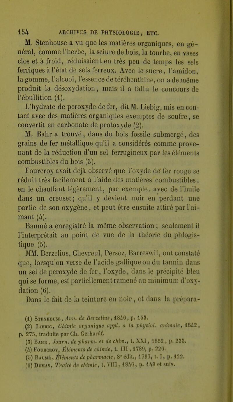 M. Stenhouse a vu que les matières organiques, en gé- néral, comme l'herbe, la sciure de bois, la tourbe, en vases clos et à froid, réduisaient en très peu de temps les sels ferriques à l'état de sels ferreux. Avec le sucre, l'amidon, la gomme, l'alcool, l'essence de térébenthine, on a de même produit la désoxydation, mais il a fallu le concours de l'ébullition (1). L'hydrate de peroxyde de fer, dit M. Liebig, mis en con- tact avec des matières organiques exemptes de soufre, se convertit en carbonate de protoxyde (2). M. Bahr a trouvé, dans du bois fossile submergé, des grains de fer métallique qu'il a considérés comme prove- nant de la réduction d'un sel ferrugineux par les éléments combustibles du bois (3). Fourcroy avait déjà observé que l'oxyde de fer rouge se réduit très facilement à l'aide des matières combustibles, en le cliauffiint légèrement, par exemple, avec de l'huile dans un creuset; qu'il y devient noir en perdant une partie de son oxygène, et peut être ensuite attiré par l'ai- mant (/i). Baumé a enregistré la même observation ; seulement il l'interprétait au point de vue de la théorie du phlogis- tlque (5). MM. Berzelius, Chevreul, Persoz, Barreswil, ont constaté que, lorsqu'on verse de l'acide galliqueou du tannin dans un sel de peroxyde de fer, l'oxyde, dans le précipité bleu qui se forme, est partiellementramené au minimum d'oxy- dation (6). Dans le fait de la teinture en noir, et dans la prépara- (1) Stexhouse, Ami. de Bcrzdiusy 48i6, p. 153. (2) LxEBiG, Chimie orgnnique appl. n la physiol. animale, 1842, p. 275, traduite par Cli. Gerluirill'. (3) Baiir , JoHvn. de -pharm. cl de cliim., t. XXI, 1852 , p. 233. {Il) FouRcnoY, Élcmails de chimie, t. III, 1789, p. 226. (5) Bavkr, Éléments de pharmacie, S'édil., 1797, t. I, p. 122.