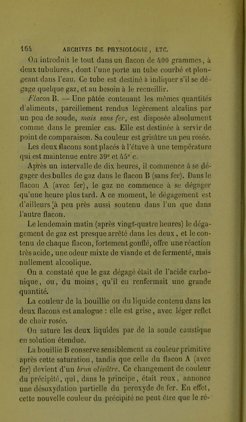 On introduit le tout dans un flacon de 400 grammes, à deux tubulures, dont l'une porte un tube courbé et plon- geant dans l'eau. Ce tube est destiné à indiquer s'il se dé- gage quelque gaz, et au besoin à le recueillir. Flacon B. — Une pâtée contenant les mômes quantités d'aliments, pareillement rendus légèrement alcalins par un peu de soude, mais sans fer, est disposée absolument comme dans le premier cas. Elle est destinée à servir de point de comparaison. Sa couleur est grisâtre un peu rosée. Les deux flacons sont placés àl'étuve à une température qui est maintenue entre 39° et 45° c. Après un intervalle de dix heures, il commence à se dé- gager des bulles de gaz dans le flacon B (sans fer). Dans le flacon A (avec fer), le gaz ne commence à se dégager qu'une heure plus tard. A ce moment, le dégagement est d'ailleurs [à peu près aussi soutenu dans l'un que dans l'autre flacon. Le lendemain matin (après vingt-quatre heures) le déga- gement de gaz est presque arrêté dans les deux, et le con- tenu de chaque flacon, fortement gonflé, offre une réaction très acide, une odeur mixte de viande et de fermenté, mais nullement alcoolique. On a constaté que le gaz dégagé était de l'acide carbo- nique, ou, du moins, qu'il en renfermait une grande quantité. La couleur de la bouillie ou du liquide contenu dans les deux flacons est analogue : elle est grise, avec léger reflet de chair rosée. On sature les deux liquides par de la soude caustique en solution étendue. La bouillie B conserve sensiblement sa couleur primitive après cette saturation, tandis que celle du flacon A (avec fer) devient d'un brun olivâtre. Ce changement de couleur du précipité, qui, dans le principe, était roux, annonce une désoxvdation partielle du peroxyde de 1er. En efl'ct, celte nouvelle couleur du précipité ne peut cire que le ré-