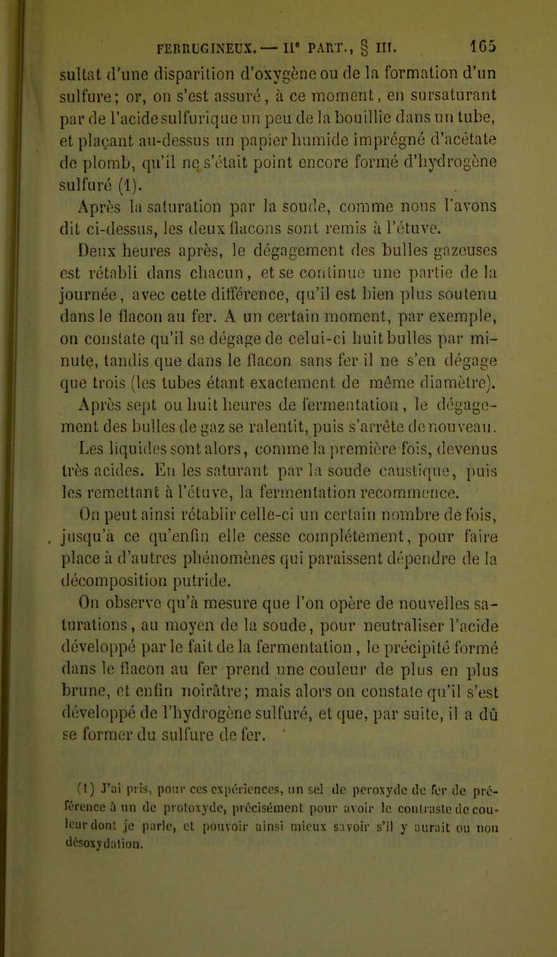 sultat d'une disparition d'oxygène ou de la formation d'un sulfure; or, on s'est assuré, à ce moment, en sursaturant par de l'acidesulfurique un peu de la bouillie dans un tube, et plaçant au-dessus un papier humide imprégné d'acétate de plomb, qu'il ne s'était point encore formé d'hydrogène sulfuré (1). Après la saturation par la soude, comme nous l'avons dit ci-dessus, les deux flacons sont remis à l'étuve. Deux heures après, le dégagement des bulles gazeuses est rétabli dans chacun, et se continue une partie delà journée, avec cette ditférence, qu'il est bien plus soutenu dans le flacon au fer. A un certain moment, par exemple, on constate qu'il se dégage de celui-ci huit bulles par mi- nute, tandis que dans le flacon sans fer il ne s'en dégage que trois (les tubes étant exactement de même diamètre). Après sept ou huit heures de fermentation, le dégage- ment des bulles de gaz se ralentit, puis s'arrête de nouveau. Les liquides sont alors, comme la première fois, devenus très acides. En les saturant par la soude caustique, puis les remettant à l'étuve, la fermentation recommence. On peut ainsi rétablir celle-ci un certain nombre de fois, , jusqu'à ce qu'enfin elle cesse complètement, pour faire place à d'autres phénomènes qui paraissent dt'pendre de la décomposition putride. On observe qu'à mesure que l'on opère de nouvelles sa- turations, au moyen de la soude, pour neutraliser l'acide développé parle fait de la fermentation , le précipité formé dans le flacon au fer prend une couleur de plus en plus brune, et enfin noirâtre; mais alors on constate qu'il s'est développé de l'hydrogène sulfuré, et que, par suite, il a dû se former du sulfure de fer. ( t) J'ai pris, po-.ir ces expériences, un sel ilo peroxyde de fer de pré- rérencc à un de proloxyde, précisément pour avoir le conlrasle de cou- leur donl je parle, et pouvoir ainsi mieux siwoir s'il y aurait ou non d6soxydalion.