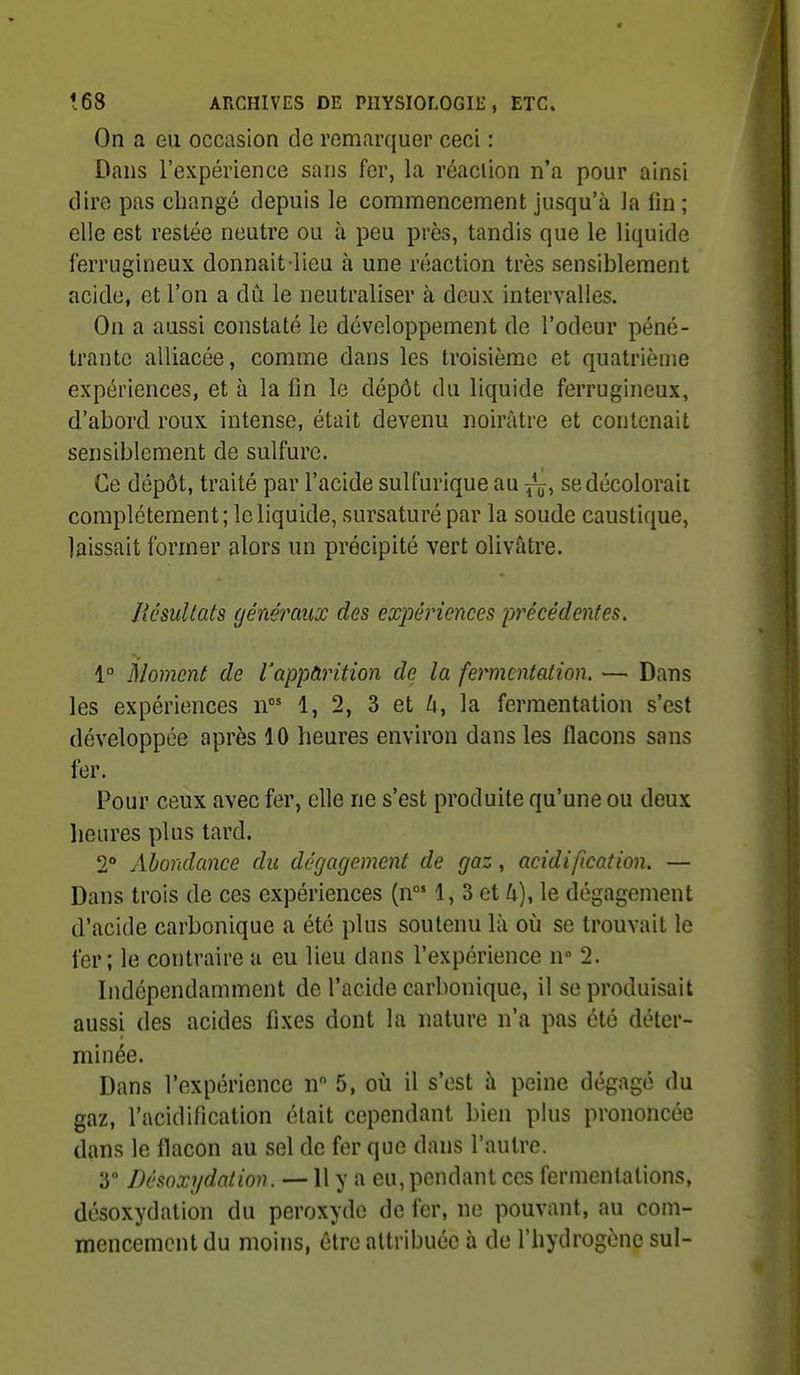On a eu occasion de remarquer ceci : Dans l'expérience sans fer, la réaciion n'a pour ainsi (lire pas changé depuis le commencement jusqu'à la lin; elle est restée neutre ou ù peu près, tandis que le liquide ferrugineux donnait-lieu à une réaction très sensiblement acide, et l'on a dû le neutraliser à deux intervalles. On a aussi constaté le développement de l'odeur péné- trante alliacée, comme dans les troisième et quatrième expériences, et à la fin le dépôt du liquide ferrugineux, d'abord roux intense, était devenu noirâtre et contenait sensiblement de sulfure. Ce dépôt, traité par l'acide sulfurique au se décolorait complètement; le liquide, sursaturé par la soude caustique, laissait former alors un précipité vert olivâtre. UésuUats généraux des expériences précédentes. i° Moment de Vappàrition de la fermentation. — Dans les expériences n 1, 2, 3 et ^i, la fermentation s'est développée après 10 heures environ dans les flacons sans for. Pour ceux avec fer, elle ne s'est produite qu'une ou deux lieures plus tard. 2° Abondance du dégagement de gaz, acidification. — Dans trois de ces expériences (n 1, 3 et h), le dégagement d'acide carbonique a été plus soutenu là où se trouvait le fer; le contraire a eu lieu dans l'expérience n» 2. Indépendamment de l'acide carbonique, il se produisait aussi des acides fixes dont la nature n'a pas été déter- minée. Dans l'expérience n 5, où il s'est à peine dégagé du gaz, l'acidification était cependant bien plus prononcée dans le flacon au sel de fer que dans l'autre. 3° Désoxydation. —11 y a eu, pendant ces fermentations, désoxydation du peroxyde de fer, ne pouvant, au com- mencement du moins, être attribuée à de l'hydrogène sul-