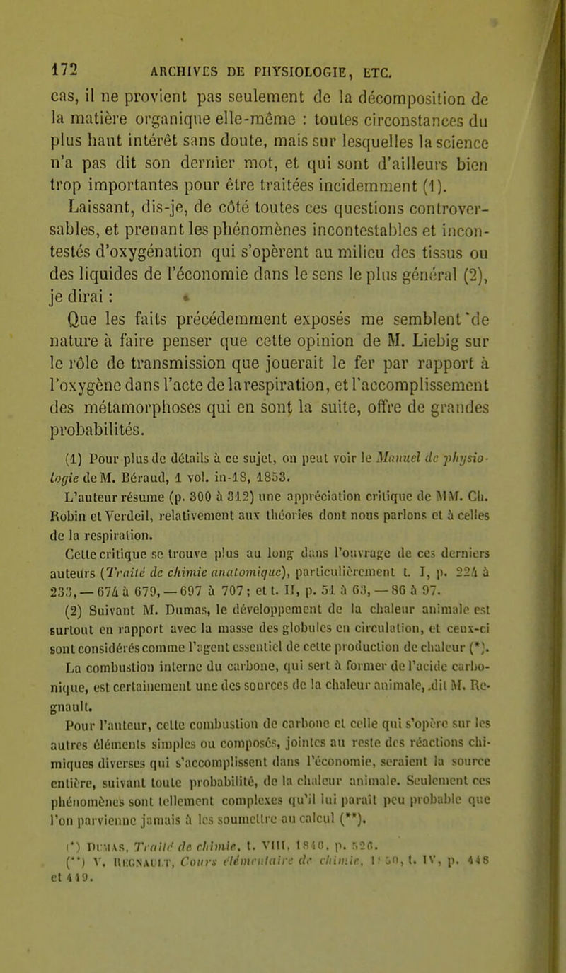 cas, il ne provient pas seulement de la décomposition de la matière organique elle-même : toutes circonstances du plus haut intérêt sans doute, mais sur lesquelles la science n'a pas dit son dernier mot, et qui sont d'ailleurs bien trop importantes pour être traitées incidemment (1). Laissant, dis-je, de côté toutes ces questions controver- sables, et prenant les phénomènes incontestables et incon- testés d'oxygénation qui s'opèrent au milieu des tissus ou des liquides de l'économie dans le sens le plus général (2), je dirai : • Que les faits précédemment exposés me semblent'de nature à faire penser que cette opinion de M. Liebig sur le rôle de transmission que jouerait le fer par rapport à l'oxygène dans l'acte delarespiration, et l'accomplissement des métamorphoses qui en sont la suite, offre de grandes probabilités. (1) Pour plus de détails à ce sujet, on peut voir le Manuel de physio- logie de M. Béraud, 1 vol. iii-18, 1853. L'auteur résume (p. 300 à 312) une appréciation critique de MM. Ch. Robin et Verdeil, relativement aux théories dont nous parlons et à celles de la respiration. Cette critique se trouve plus au long dans l'ouvrage de ces derniers auteurs {Traité de chimie aiuitomiquc), parliculiùrement t. I, ji. 22/» à 233, — f)74 à G79, — 697 à 707 ; et t. II, p. 51 à 63, — 86 à 97. (2) Suivant M. Dumas, le développement de la chaleur animale est surtout en rapport avec la masse des globules en circuhuion, et ceux-ci sont considérés comme l'agent essentiel de cette production de chaleur {*}. La combustion interne du carbone, qui sert à former de l'acide carbo- nique, est certainement une des sources de la chaleur animale, .dii M. Re- gnault. Pour l'auteur, cette combustion de carbone cl celle qui s'opère sur les autres éléments simples ou composés, jointes au reste des réactions chi- miques diverses qui s'accomplissent dans l'économie, seraient la source entière, suivant toute probabilité, de la chaleur animale. Seulement ces phénomènes sont lellemcnt complexes qu'il lui paraît peu probable que l'on parvienne jamais à les soumettre au calcul (*•). (*) Di:m\s, Trni/f^ de chimie, t. VIH. t.s^(i. p. r.oo. ('*) V. UiîGNAiîi.T, Cours ciémriilairc de chimie, 1; j(t,t. TV, p. 448 et Md.