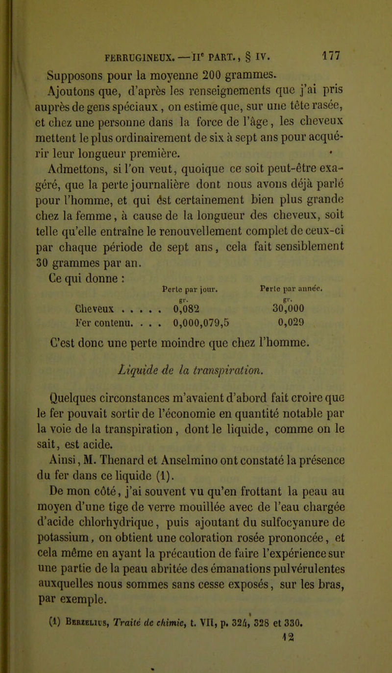 Supposons pour la moyenne 200 grammes. Ajoutons que, d'après les renseignements que j'ai pris auprès de gens spéciaux, on estime que, sur une tête rasée, et chez une personne dans la force de l'âge, les cheveux mettent le plus ordinairement de six à sept ans pour acqué- rir leur longueur première. Admettons, si l'on veut, quoique ce soit peut-être exa- géré, que la perte journalière dont nous avons déjà parlé pour l'homme, et qui ôst certainement bien plus grande chez la femme, à cause de la longueur des cheveux, soit telle qu'elle entraîne le renouvellement complet de ceux-ci par chaque période de sept ans, cela fait sensiblement 30 grammes par an. Ce qui donne : Perle par jour. Perle par année. Cheveux 0^082 307600 Fer contenu. . . . 0,000,079,5 0,029 C'est donc une perte moindre que chez l'homme. Liquide de la transpiration. Quelques circonstances m'avaient d'abord fait croire que le fer pouvait sortir de l'économie en quantité notable par la voie de la transpiration, dont le liquide, comme on le sait, est acide. Ainsi, M. Thenard et Anselmino ont constaté la présence du fer dans ce liquide (1). De mon côté, j'ai souvent vu qu'en frottant la peau au moyen d'une tige de verre mouillée avec de l'eau chargée d'acide chlorhydrique, puis ajoutant du sulfocyanure de potassium, on obtient une coloration rosée prononcée, et cela même en ayant la précaution de faire l'expérience sur une partie de la peau abritée des émanations pulvérulentes auxquelles nous sommes sans cesse exposés, sur les bras, par exemple. (1) Bkrzelus, Traité de chimie^ t. VII, p. 32/i, 328 et 330. 12