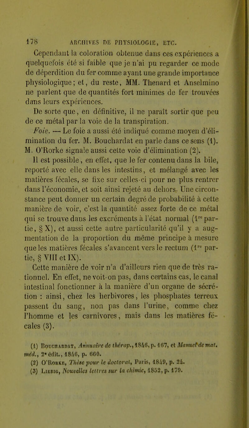 Cependant la coloration obtenue dans ces expériences a quelquefois été si faible que je n'ai pu regarder ce mode de déperdition du fer comme ayant une grande importance physiologique; et, du reste, MM. Thenard et Anselmino ne parlent que de quantités fort minimes de fer trouvées daTis leurs expériences. De sorte que, en définitive, il ne paraît sortir que peu de ce métal par la voie de la transpiration. Foie. — Le foie a aussi été indiqué comme moyen d'éli- mination du fer. M. Bouchardat en parle dans ce sens (1). M. O'Rorke signale aussi cette voie d'élimination (2). Il est possible, en effet, que le fer contenu dans la bile, reporté avec elle dans les intestins, et mélangé avec les matières fécales, se fixe sur celles-ci pour ne plus rentrer dans l'économie, et soit ainsi rejeté au dehors. Une circon- stance peut donner un certain degré de probabilité à cette manière de voir, c'est la quantité assez forte de ce métal qui se trouve dans les excréments à l'état normal (1 par- tie, § X), et aussi cette autre particularité qu'il y a aug- mentation de la proportion du même principe à mesure que les matières fécales s'avancent vers le rectum (l par- tic, § VIII et IX). Cette manière de voir n'a d'ailleurs rien que de très ra- tionnel. En effet, ne voit-on pas, dans certains cas, le canal intestinal fonctionner à la manière d'un organe de sécré- tion : ainsi, chez les herbivores, les phosphates terreux passent du sang, non pas dans l'urine, comme chez l'homme et les carnivores, mais dans les matières fé- cales (3). (1) BoucHAnDAT, Annxuih'cdc f/icrrt;j.,1846,p. d67, cl Manuddcmat, mcd., 2«c'(lit., I8/16, p. fiGO. (2) 0'l\onKE, Thèse jwur le doctorat^ Paris, 18i9, p. 2A. (3) LiEDic, ISouvcllcs lettres sur la chimie, 1852, p. 179.