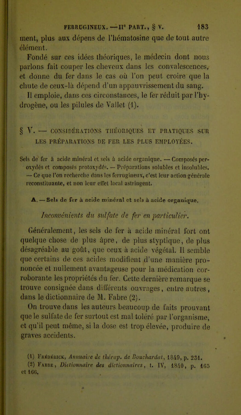 ment, plus aux dépens de l'iiématosine que de tout autre élément. Fondé sur ces idées théoriques, le médecin dont nous parlons fait couper les cheveux dans les convalescences, et donne du fer dans le cas où l'on peut croire que la chute de ceux-là dépend d'un appauvrissement du sang. Il emploie, dans ces circonstances, le fer réduit par l'hy- drogène, ou les pilules de Vallet (1). § V. — co:nsidéuations théoriques et pratiques sur LES PRÉPARATIONS DE FER LES PLUS EMPLOYÉES. Sels de fer à acide minéral cl sels ù acide organique. — Composés per- oxydés et composés protoxydéf^. — Préparalions soiubles et insolubles. — Ce que l'on recherche dans les ferrugineux, c'est leur action générale reconstituante, et non leur clTet local astringent. A. —Sels de fer à acide minéral et sels à acide orp;anique. Inconvénients du sulfate de fer en particulier. Généralement, les sels de fer à acide minéral fort ont quelque chose de plus âpre, de plus styplique, déplus désagréable au goût, que ceux à acide végétal. Il semble que certains de ces acides modifient d'une manière pro- noncée et nullement avantageuse pour la médication cor- roborante les propriétés du fer. Cette dernière remarque se trouve consignée dans diiïérents ouvrnges, entre autres, dans le dictionnaire de M. Fabre (2). On trouve dans les auteurs beaucoup de faits prouvant que le sulfate de fer surtout est mal toléré par l'organisme, et qu'il peut même, si la dose est trop élevée, produire de graves accidents. (1) FnÉDKUiCK, Annuaire de thérap. de Bouchardal, 1849, p. 231. (2) Fabiie, Dictionnaire des dictionnaires, t. IV, 18/iO, p. 105 et 160.
