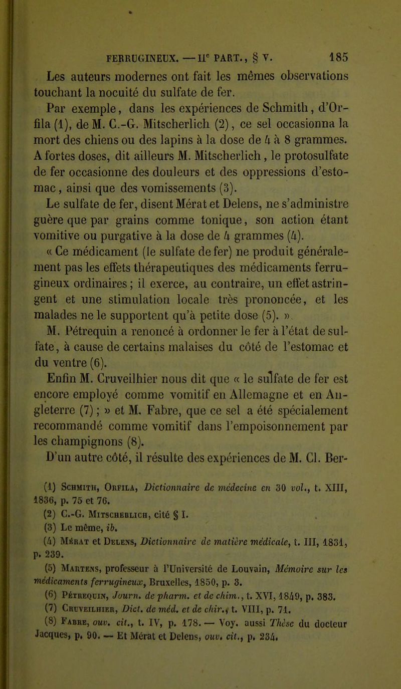 Les auteurs modernes ont fait les mêmes observations touchant la nocuité du sulfate de fer. Par exemple, dans les expériences de Schmitli, d'Or- fila (1), de M. C.-G. Mitscherlich (2), ce sel occasionna la mort des chiens ou des lapins à la dose de ù à 8 grammes. A fortes doses, dit ailleurs M. Mitscherlich, le protosulfate de fer occasionne des douleurs et des oppressions d'esto- mac, ainsi que des vomissements (3). Le sulfate de fer, disent Mérat et Delens, ne s'administre guère que par grains comme tonique, son action étant vomitive ou purgative à la dose de Li grammes (4). « Ce médicament (le sulfate de fer) ne produit générale- ment pas les effets thérapeutiques des médicaments ferru- gineux ordinaires ; il exerce, au contraire, un effet astrin- gent et une stimulation locale très prononcée, et les malades ne le supportent qu'à petite dose (5). » M. Pétrequin a renoncé à ordonner le fer à l'état de sul- fate, à cause de certains malaises du côté de l'estomac et du ventre (6). Enfin M. Cruveilhier nous dit que « le sulfate de fer est encore employé comme vomitif en Allemagne et en An- gleterre (7) ; » et M, Fabre, que ce sel a été spécialement recommandé comme vomitif dans l'empoisonnement par les champignons (8). D'un autre côté, il résulte des expériences de M. Cl. Ber- (1) ScHMiTH, Orfila, Dictioniiaîrc de vicdecine en 30 vol., t. XIII, 1836, p. 75 et 76. (2) C.-G. MiTSCHEBLICH, cit6 § I. (3) Le même, ib, (A) Mébat et Delens, Dicliojmnîrc de matière médicale, t. III, 1831, p. 239. (5) Maiitens, professeur à l'Université de Louvain, Mémoire sur les médicaments ferrugineux, Bruxelles, 1850, p. 3. (6) Pétrequin, Journ. de pharm. et de chim.,t. XVI, 1849, p. 383. (7) CRt'VEitniER, Dict. de méd. et de cliir.f t. VIII, p. 71. (8) Fabre, oui', cit., t. IV, p. 178. — Voy. aussi Thùsc du docteur Jacques, p. 90. — Et Méral et Delens, ouv. cit., p. 23A.