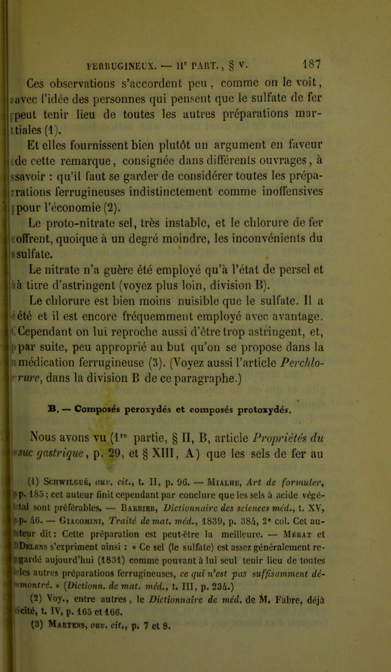 Ces observations s'accordent pou, comme on le voit, avec l'idée des personnes qui pensent que le sulfate de fer peut tenir lieu de toutes les autres préparations mar- tiales (1). Et elles fournissent bien plutôt un argument en faveur de cette remarque, consignée dans différents ouvrages, à >savoir : qu'il faut se garder de considérer toutes les prépa- rralions ferrugineuses indistinctement comme inoffensives [pour l'économie (2). Le proto-nitrate sel, très instable, et le chlorure de fer coffrent, quoique à un degré moindre, les inconvénients du sulfate. Le nitrate n'a guère été employé qu'à l'état de persel et à tiire d'astringent (voyez plus loin, division B). Le chlorure est bien moins nuisible que le sulfate. Il a été et il est encore fréquemment employé avec avantage. Cependant on lui reproche aussi d'être trop astringent, et, par suite, peu approprié au but qu'on se propose dans la médication ferrugineuse {?>). (Voyez aussi l'article Perchlo- rrure, dans la division B de ce paragraphe.) B, — Composés peroxydes et composés protozydés. Nous avons vu (1 partie, § II, B, article Propriétés du suc gastrique, p. 29, et § XIII, A) que les sels de fer au (1) ScHWiLCUK, ouv. cit., t. II, p. 96. — MiALHE, AiH de formuler, p. 185 ; cet auteur finit cependant par conclure que les sels à acide végé- tal sont préférables. — Baubieii, Dictionnaire des sciences mcd., t. XV, p. 46. — GiAcoMiNi, Traité de mal, mcd., 1839, p. 38i, 2' col. Cet au- teur dit : Cette préparation est peut-élre la meilleure. — Mébat et Delens s'expriment ainsi : « Ce sel (le sulfate) est assez généralement re- gardé aujourd'hui (1831) comme pouvant à lui seul tenir lieu de toutes les autres préparations ferrugineuses, ce qui n'est pas suffisamment dc- montré. » {Dictionn. de mat. mcd., t. 111, p. 234.) ^ (2) Voy., entre autres, le Dictionnaire de mcd. de M. Fabre, déjà cité, t. IV, p. 165 et 166.