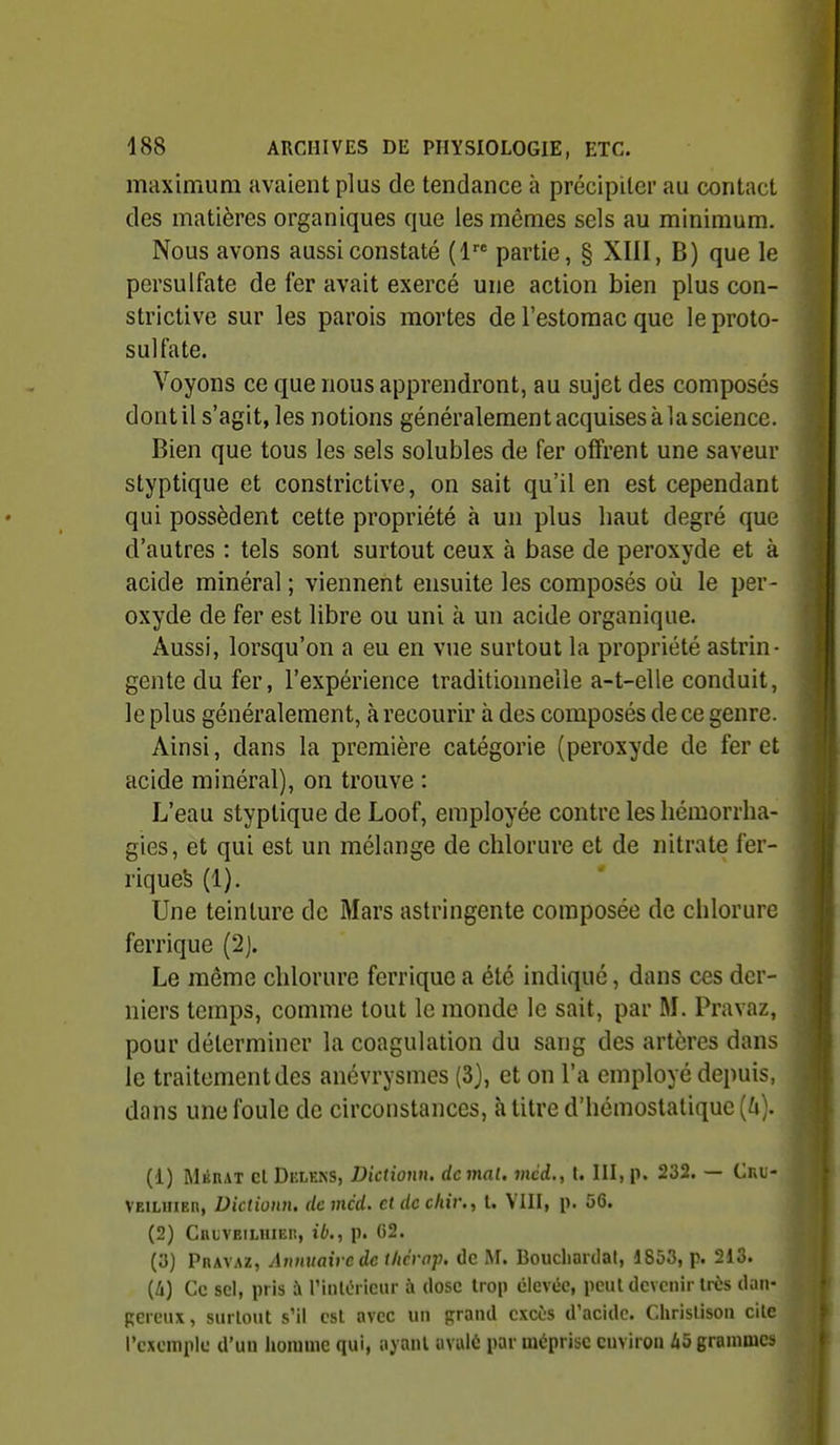 maximum avaient plus de tendance à précipiter au contact des matières organiques que les mêmes sels au minimum. Nous avons aussi constaté (1 partie, § XIII, B) que le persulfate de fer avait exercé une action bien plus con- strictive sur les parois mortes de l'estomac que le proto- sulfate. Voyons ce que nous apprendront, au sujet des composés dontil s'agit, les notions généralement acquises à la science. Bien que tous les sels solubles de fer offrent une saveur styptique et constrictive, on sait qu'il en est cependant qui possèdent cette propriété à un plus haut degré que d'autres : tels sont surtout ceux à base de peroxyde et à acide minéral ; viennent ensuite les composés où le per- oxyde de fer est libre ou uni à un acide organique. Aussi, lorsqu'on a eu en vue surtout la propriété astrin- gente du fer, l'expérience traditionnelle a-t-elle conduit, le plus généralement, à recourir à des composés de ce genre. Ainsi, dans la première catégorie (peroxyde de fer et acide minéral), on trouve : i. L'eau styptique de Loof, employée contre les liémorrha- gies, et qui est un mélange de chlorure et de nitrate fer- riqueS (1). Une teinture de Mars astringente composée de chlorure ferrique (2j. ^ Le même chlorure ferrique a été indiqué, dans ces der-  niers temps, comme tout le monde le sait, par M. Pravaz, pour déterminer la coagulation du sang des artères dans le traitement des anévrysmes (3), et on l'a employé depuis, dans une foule de circonstances, à litre d'hémostatique [U). à (1) MéRAT el Delens, Dictionn, de mal. méd., t. III, p. 232. — Cru- | VEiLiiiEn, Dictionn, de mcd. et de c/u'r., l. VIII, p. 56. | (2) Cruveilhiei!, ib., p. 02. (a) Pravaz, Annuaire de thcrap. de M. Boucliardal, 1853, p. 213. {Il) Ce sel, pris à rinli?rieiir à dose trop élevée, peul devenir très dan- pereiu, surtout s'il est avec un grand excès d'acide. Chrislison cite l'exemple d'un homme qui, ayant avalé par méprise environ A5 grammes