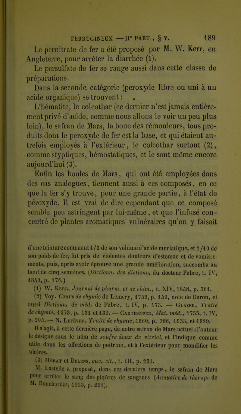Le pernitrato do fer a été proposé par M. W. Kerr, en Angleterre, pour arrêter la diarrhée (1). Le persultate de fer se range aussi dans cette classe de préparations. Dans la seconde catégorie (peroxyde libre ou uni à un acide organique) se trouvent : L'hématite, le colcothar (ce dernier n'est jamais entière- ment privé d'acide, comme nous allons le voir un peu plus loin), le safran de Mars, la boue des rémouleurs, tous pro- duits dont le peroxyde de fer est la base, et qui étaient au- trefois employés à l'extérieur, le colcothar surtout (2), • comme styptiques, hémostatiques, et le sont môme encore aujourd'hui (3). Enfin les boules de Mars, qui ont été employées dans des cas analogues, tiennent aussi à ces composés, en ce que le fer s'y trouve, pour une grande partie, à l'état de peroxyde. Il est vrai de dire cependant que ce composé semble peu astringent par lui-même, et que l'infusé con- centré de plantes aromatiques vulnéraires qu'on y faisait d'une teinture conlcnant 1/3 de son volume d'acide murialique, et 1 /lO de son poids de fer, fut pris de violentes douleurs d'estomac et de vomisse- ments, puis, après avoir éprouve une grande amélioration, succomba au bout de cinq semaines. {Diclioim. des diclionn. du docteur Fabre, t. IV, 18/iO, p. 176.) (1) W. Keur, Journal dcpharm. et de chim., t. XIV, 18A8, p. 361. (2) Voy. Cours de chymîe ùc Leraery, 175G,p. 149, noie de Baron, et aussi Diclionn. de méd. de Fabre, t. IV, p. 173. — Glazer, Traité dcchymic, 1673, p. 131 et 132. — CAUTiuasER, Mat. mcd., 1755, t. IV, p. 20.'i.— N. Lefkvre, Traité de chymiclQiS^), p. 766, 1033, et 1029. Il s'agit, à cette dernière page, de notre safran de Mars actuel ; l'auteur le désigne sous le nOm de soufre doux de vitriol, et l'indique comme utile dans les affeclious de poitrine, et à l'extérieur pour mondifier les ulcères. (3) Mérat et Delens, ouo, cit., t. III, p. 231. M. Lastellc a proposé, dans ces derniers temps, le safran de iMars pour arrêter le sang des piqfircs de sangsues {Annuaire de lliérap. de M. Bouchurdat, 1353, p. 291).