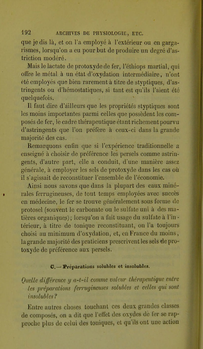 que je dis là, et on l'a employé à l'extérieur ou en garga- rismes, lorsqu'on a eu pour but de produire un degré d'as- triction modéré. Mais le lactate de protoxyde de fer, l'étliiops martial, qui offre le métal à un état d'oxydation intermédiaire, n'ont été employés que bien rarement à titre de styptiques, d'as- tringents ou d'hémostatiques, si tant est qu'ils l'aient été quelquefois. Il faut dire d'ailleurs que les propriétés styptiques sont les moins importantes parmi celles que possèdent les com- posés de fer, le cadre thérapeutique étant richement pourvu d'astringents que l'on préfère à ceux-ci dans la grande majorité des cas. Remarquons enfin que si l'expérience traditionnelle a enseigné à choisir de préférence les persels comme astrin- gents, d'autre part, elle a conduit, d'une manière assez générale, à employer les sels de protoxyde dans les cas où il s'agissait de reconstituer l'ensemble de l'économie. Ainsi nous savons que dans la plupart des eaux miné- rales ferrugineuses, de tout temps employées avec succès en médecine, le fer se trouve généralement sous forme de protosel (souvent le carbonate ou le sulfate uni à des ma- tières organique^) ; lorsqu'on a fait usage du sulfate à l'in - térieur, à titre de tonique reconstituant, on l'a toujours choisi au minimum d'oxydation, et, en France du moins, la grande majorité des praticiens prescrivent les sels de pro- toxyde de préférence aux persels. C—Préparations solublcs et insolubles. Quelle di/férence y a-t-il comme valeur thérapeutique entre les préparations ferrugineuses solubles et celles qui sont insolubles ? Entre autres choses touchant ces deux grandes classes de composés, on a dit que rcffet des oxydes de fer se rap- proche plus de celui des toniques, et qu'ils ont une action