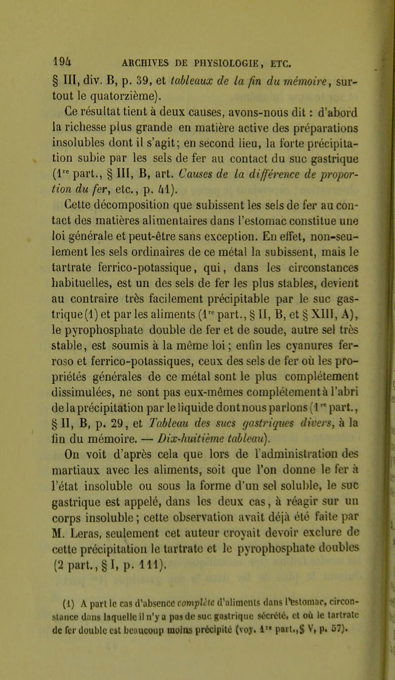 § III, div. B, p. 39, et tableaux de la fin du mémoire y sur- tout le quatorzième). Ce résultat tient à deux causes, avons-nous dit : d'abord la richesse plus grande en matière active des préparations insolubles dont il s'agit; en second lieu, la forte précipita- tion subie par les sels de fer au contact du suc gastrique (1 part., § m, B, art. Causes de la différence de propor- tion du fer, etc., p. Cette décomposition que subissent les sels de fer au cou- tact des matières alimentaires dans l'estomac constitue une loi générale et peut-être sans exception. En effet, non-seu- lement les sels ordinaires de ce métal la subissent, mais le tartrate ferrico-potassique, qui, dans les circonstances habituelles, est un des sels de fer les plus stables, devient au contraire très facilement précipitable par le suc gas- trique (1) et par les aliments (l part., § II, B, et § XUl, A), le pyrophosphate double de fer et de soude, autre sel très stable, est soumis à la même loi ; enfin les cyanures fer- roso et ferrico-potassiques, ceux des sels de fer où les pro- priétés générales de ce métal sont le plus complètement dissimulées, ne sont pas eux-mêmes complètement à l'abri de la précipitation par le liquide dont nous parlons (1 part., §11, B, p. 29, et Tableau des sucs gastriques divers, à la lin du mémoire. — Dix-huitième tableau). On voit d'après cela que lors de l'administration des martiaux avec les aliments, soit que l'on donne le fer à Fétat insoluble ou sous la forme d'un sel soluble, le suc gastrique est appelé, dans les deux cas, à réagir sur un corps insoluble ; cette observation avait déjà été faite par M. Leras, seulement cet auteur croyait devoir exclure de cette précipitation le tartrate et le pyrophosphate doubles (2 part., §1, p. 111). (1) A part le cas d'absence complète tralimeiils dans l*tstoniar, circon- slance dans laquelle il n'y a pas de suc gastrique sécrtHé, cl où le larlratc de fer double est beaucoup moius précipité (voy. 1 parl.,S V, p. 57}.