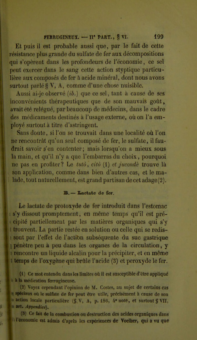 Et puis il est probable aussi que, par le fait de cette résistance plus grande du sulfate de fer aux décompositions qui s'opèrent dans les profondeurs de l'économie, ce sel peut exercer dans le sang cette action styptique particu- lière aux composés de fer h acide minéral, dont nous avons surtout parlé § V, A, comme d'une chose nuisible. Aussi ai-jeobservé (ib.) que ce sel, tant à cause de ses inconvénients thérapeutiques que de son mauvais goût, avait été relégué, par beaucoup de médecins, dans le cadre des médicaments destinés à l'usage externe, où on l'a em- ployé surtout à titre d'astringent. Sans doute, si l'on se trouvait dans une localité où l'on ne rencontrât qu'un seul composé de fer, le sulfate, il fau- drait savoir s'en contenter; mais lorsqu'on a mieux sous la main, et qu'il n'y a que l'embarras du choix, pourquoi ne pas en profiler? Le iutô, cito (1) et jucondè trouve là son application, comme dans bien d'autres cas, et le ma- lade, tout naturellement, est grand partisan de cet adage(2). B.— Iiactate de fer. Le lactate de protoxyde de fer introduit dans l'estomac : s'y dissout promptement, en même temps qu'il est pré- ( cipité partiellement par les matières organiques qui s'y I trouvent. La partie restée en solution ou celle qui se redis- : sont par l'effet de l'actibn subséquente du suc gastrique j pénètre peu à peu dans les organes de la circulation, y i rencontre un liquide alcalin pour la précipiter, et en même t temps de l'oxygène qui brûle l'acide (3) et peroxyde le fer. (1) Ce mot entendu dans les limites où il est susceptible d'être appliqué ■ à la médication ferrugineuse. (2) Voyez cependant l'opinion de M. Costes, au sujet de certains cas I spéciaux où le sulfate de fer peut être utile, précisément à cause de son action locale particulière (§ V, A, p. i86, 4» note, et surtout § VII, • art. Appendice). (3) Ce fait de la combustion ou destruction des acides organiques dans l'économie est admis d'après les expériences de Voelher, qui a vu que