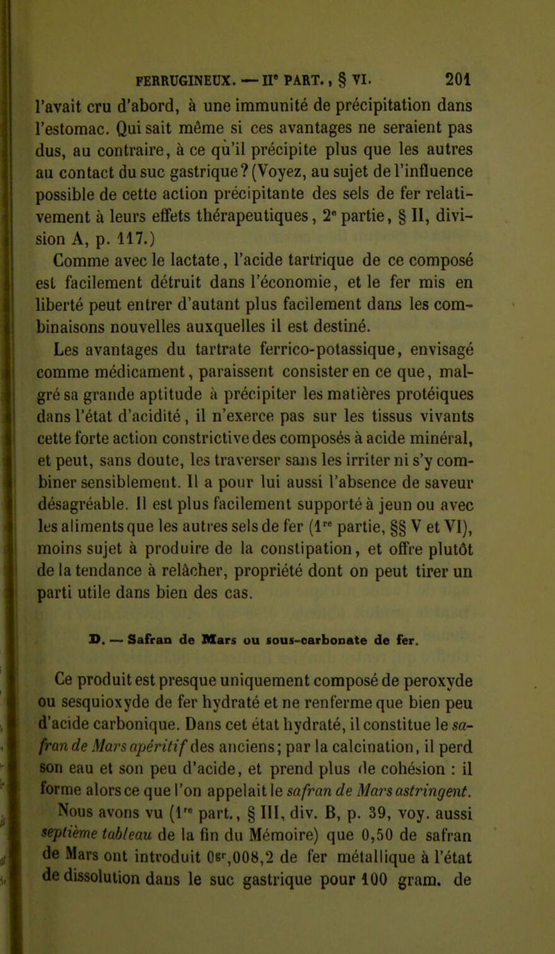 l'avait cru d'abord, à une immunité de précipitation dans l'estomac. Qui sait même si ces avantages ne seraient pas dus, au contraire, à ce qu'il précipite plus que les autres au contact du suc gastrique? (Voyez, au sujet de l'influence possible de cette action précipitante des sels de fer relati- vement à leurs effets thérapeutiques, 2 partie, § II, divi- sion A, p. 117.) Comme avec le lactate, l'acide tartrique de ce composé est facilement détruit dans l'économie, et le fer mis en liberté peut entrer d'autant plus facilement dans les com- binaisons nouvelles auxquelles il est destiné. Les avantages du tartrate ferrico-potassique, envisagé comme médicament, paraissent consister en ce que, mal- gré sa grande aptitude à précipiter les matières protéiques dans l'état d'acidité, il n'exerce pas sur les tissus vivants cette forte action constrictivedes composés à acide minéral, et peut, sans doute, les traverser sans les irriter ni s'y com- biner sensiblement. 11 a pour lui aussi l'absence de saveur désagréable. Il est plus facilement supporté à jeun ou avec les aliments que les autres sels de fer (1 partie, §§ V et VI), moins sujet à produire de la constipation, et offre plutôt de la tendance à relâcher, propriété dont on peut tirer un parti utile dans bien des cas. D. — Safran de Mars ou fous-oarbonate de fer. Ce produit est presque uniquement composé de peroxyde ou sesquioxyde de fer hydraté et ne renferme que bien peu d'acide carbonique. Dans cet état hydraté, il constitue le sa- fran de Mars apéritif des anciens; par la calcination, il perd son eau et son peu d'acide, et prend plus de cohésion : il forme alors ce que l'on appelait le safran de Mars astringent. Nous avons vu {V part., § III, div. B, p. 39, voy. aussi septième tableau de la fin du Mémoire) que 0,50 de safran de Mars ont introduit 06'-,008,2 de fer métallique à l'état de dissolution dans le suc gastrique pour 100 grara. de