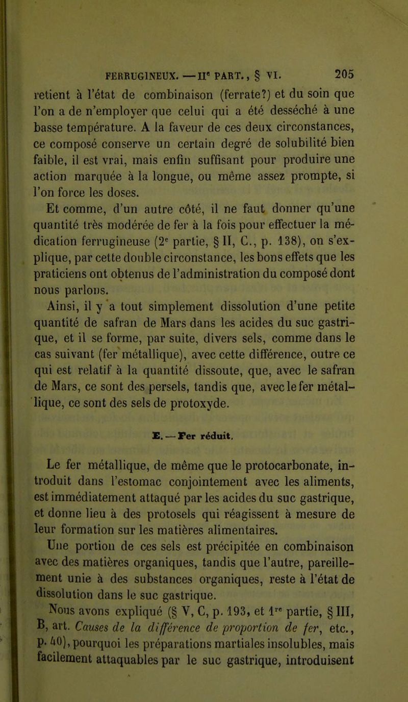 retient à l'état de combinaison (t'errate?) et du soin que l'on a de n'employer que celui qui a été desséché à une basse température. A la faveur de ces deux circonstances, ce composé conserve un certain degré de solubilité bien faible, il est vrai, mais enfin suffisant pour produire une action marquée à la longue, ou même assez prompte, si l'on force les doses. Et comme, d'un autre côté, il ne faut donner qu'une quantité très modérée de fer à la fois pour effectuer la mé- dication ferrugineuse (2^ partie, § II, C, p. 138), on s'ex- plique, par cette double circonstance, les bons effets que les praticiens ont obtenus de l'administration du composé dont nous parlons. Ainsi, il y a tout simplement dissolution d'une petite quantité de safran de Mars dans les acides du suc gastri- que, et il se forme, par suite, divers sels, comme dans le cas suivant (fer métallique), avec cette différence, outre ce qui est relatif à la quantité dissoute, que, avec le safran de Mars, ce sont des persels, tandis que, avec le fer métal- lique, ce sont des sels de protoxyde. E. — Fer réduit. Le fer métallique, de même que le protocarbonate, in- troduit dans l'estomac conjointement avec les aliments, est immédiatement attaqué par les acides du suc gastrique, et donne lieu à des protosels qui réagissent à mesure de leur formation sur les matières alimentaires. Une portion de ces sels est précipitée en combinaison avec des matières organiques, tandis que l'autre, pareille- ment unie à des substances organiques, reste à l'état de dissolution dans le suc gastrique. Nous avons expliqué (§ V, C, p. 193, et 1 partie, § III, B, art. Causes de la différence de proportion de fer, etc., p. 'jO), pourquoi les préparations martiales insolubles, mais facilement attaquables par le suc gastrique, introduisent