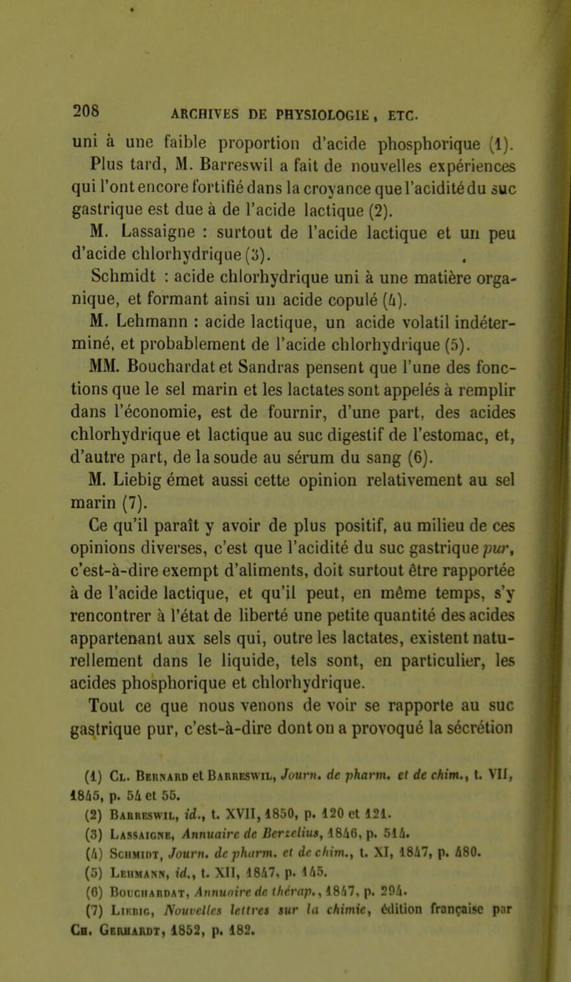 uni à une faible proportion d'acide phosphorique (1). Plus tard, iM. Barreswil a fait de nouvelles expériences qui l'ont encore fortifié dans la croyance que l'acidité du suc gastrique est due à de l'acide lactique (2), M. Lassaigne : surtout de l'acide lactique et un peu d'acide clilorhydrique (3). Schmidt : acide chlorhydrique uni à une matière orga- nique, et formant ainsi un acide copulé (û). M. Lehmann : acide lactique, un acide volatil indéter- miné, et probablement de l'acide chlorhydrique (5). MM. Bouchardatet Sandras pensent que l'une des fonc- tions que le sel marin et les lactates sont appelés à remplir dans l'économie, est de fournir, d'une part, des acides chlorhydrique et lactique au suc digestif de l'estomac, et, d'autre part, de la soude au sérum du sang (6). M. Liebig émet aussi cette opinion relativement au sel marin (7). Ce qu'il paraît y avoir de plus positif, au milieu de ces opinions diverses, c'est que l'acidité du suc gastrique c'est-à-dire exempt d'aliments, doit surtout être rapportée à de l'acide lactique, et qu'il peut, en même temps, s'y rencontrer à l'état de liberté une petite quantité des acides appartenant aux sels qui, outre les lactates, existent natu- rellement dans le liquide, tels sont, en particulier, les acides phosphorique et chlorhydrique. Tout ce que nous venons de voir se rapporte au suc gastrique pur, c'est-à-dire dont on a provoqué la sécrétion (1) Cl. Bernard et Barreswil, Jourti, de pharm, et de cAtm., t. VU, 1845, p. 5i et 55. (2) Barreswil, id., t. XVII, 1850, p. 120 et 121. (3) Lassaigne, AimuaU^c de Bertelius, 1846, p. 514. (4) SciiMioT, Journ. de pharm. et decliim., U XI, 1847, p. 480. (5) Lehmann, id.y t. XII, 1847, p. 145. (0) Bouchardat, Aiinunircde //icVa;)., 1847. p. 294. (7) LiF.niG, Nouvelles lettres sur la chimie, édilion française par Ch. GEiuiAROT, 1852, p. 182.