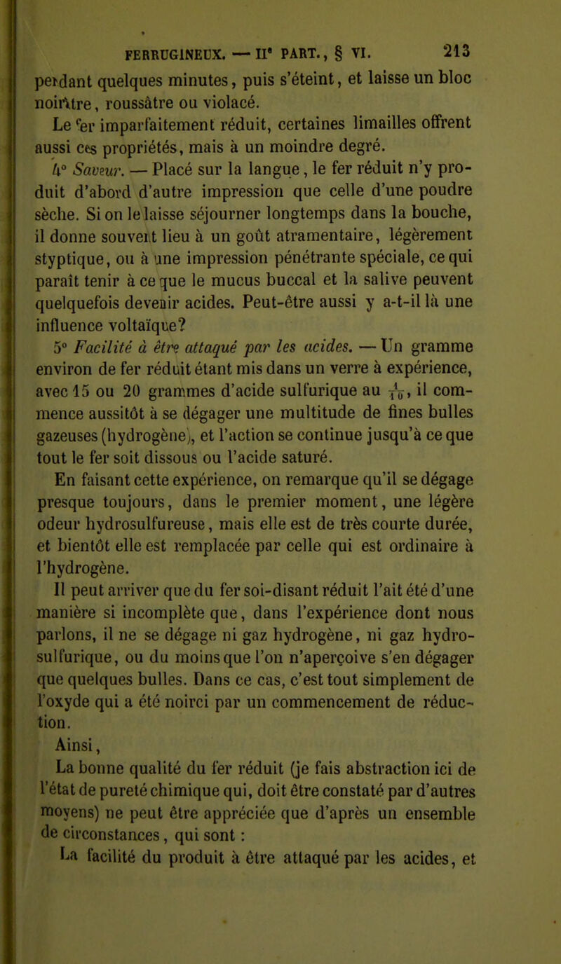 peKJant quelques minutes, puis s'éteint, et laisse un bloc noirVtre, roussàtre ou violacé. Le 'er imparfaitement réduit, certaines limailles offrent aussi ces propriétés, mais à un moindre degré. W Savmr. — Placé sur la langue, le fer réduit n'y pro- duit d'abovd d'autre impression que celle d'une poudre sèche. Si on le laisse séjourner longtemps dans la bouche, il donne souvei.t lieu à un goût atramentaire, légèrement styptique, ou à une impression pénétrante spéciale, ce qui paraît tenir à ce que le mucus buccal et la salive peuvent quelquefois devenir acides. Peut-être aussi y a-t-il là une influence voltaïque? 5° Facilité à êtrç attaqué par les acides. — Un gramme environ de fer réduit étant mis dans un verre à expérience, avec 15 ou 20 grammes d'acide sulfurique au jV» il com- mence aussitôt à se dégager une multitude de fines bulles gazeuses (hydrogène;, et l'action se continue jusqu'à ce que tout le fer soit dissous ou l'acide saturé. En faisant cette expérience, on remarque qu'il se dégage presque toujours, dans le premier moment, une légère odeur hydrosulfureuse, mais elle est de très courte durée, et bientôt elle est remplacée par celle qui est ordinaire à l'hydrogène. Il peut arriver que du fer soi-disant réduit l'ait été d'une manière si incomplète que, dans l'expérience dont nous parlons, il ne se dégage ni gaz hydrogène, ni gaz hydro- sulfurique, ou du moins que l'on n'aperçoive s'en dégager que quelques bulles. Dans ce cas, c'est tout simplement de l'oxyde qui a été noirci par un commencement de réduc- tion. Ainsi, La bonne qualité du fer réduit (je fais abstraction ici de l'état de pureté chimique qui, doit être constaté par d'autres moyens) ne peut être appréciée que d'après un ensemble de circonstances, qui sont : La facilité du produit à être attaqué par les acides, et