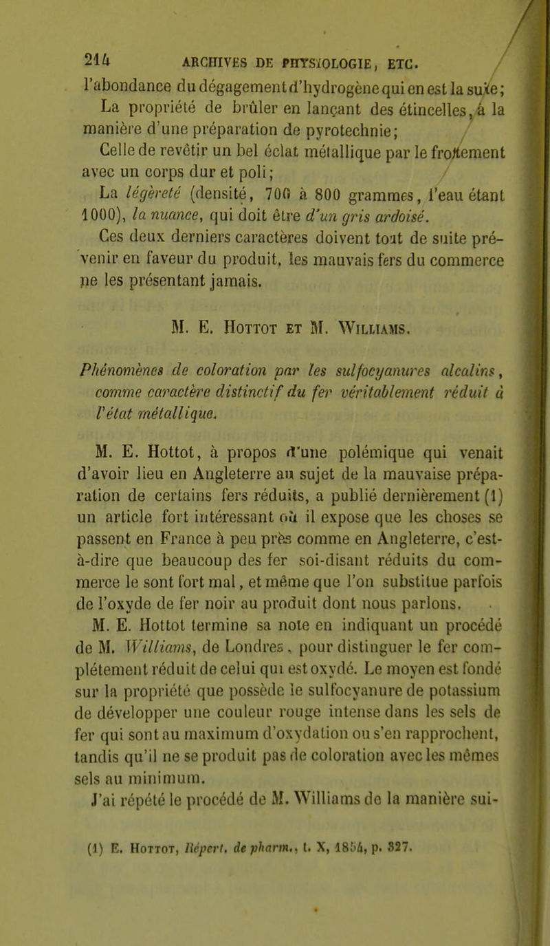 l'abondance du dégagement d'hydrogène qui en est la suxe ; La propriété de brûler en lançant des étincelles,à la manière d'une préparation de pyrotechnie; Celle de revêtir un bel éclat métallique par le frotoent avec un corps dur et poli ; / La légèreté (densité, 700 à 800 grammes, l'eau étant 1000), la nuance, qui doit être d'un gris ardoisé. Ces deux derniers caractères doivent tout de suite pré- venir eu faveur du produit, les mauvais fers du commerce pe les présentant jamais. M. E. HoTTOT ET M. Williams. Phénomènes de coloration par les sulfocyamires alcalins, comme caractère distinctif du fer véritablement réduit à l'état métallique. M. E. Hottot, à propos rt'une polémique qui venait d'avoir lieu en Angleterre au sujet de la mauvaise prépa- ration de certains fers réduits, a publié dernièrement (1) un article fort intéressant oîi il expose que les choses se passent en France à peu prè^ comme en Angleterre, c'est- à-dire que beaucoup des fer soi-disant réduits du com- merce le sont fort mal, et même que l'on substitue parfois de l'oxyde de fer noir au produit dont nous parlons. M. E. Hottot termine sa noie en indiquant un procédé de M. Williams, de Londres , pour distinguer le fer com- plètement réduit de celui qui est oxydé. Le moyen est fondé sur la propriété que possède le sulfocyanure de potassium de développer une couleur rouge intense dans les sels de fer qui sont au maximum d'oxydation ou s'en rapprochent, tandis qu'il ne se produit pas de coloration avec les mêmes sels au minimum. J'ai répété le procédé de M. Williams de la manière sui-