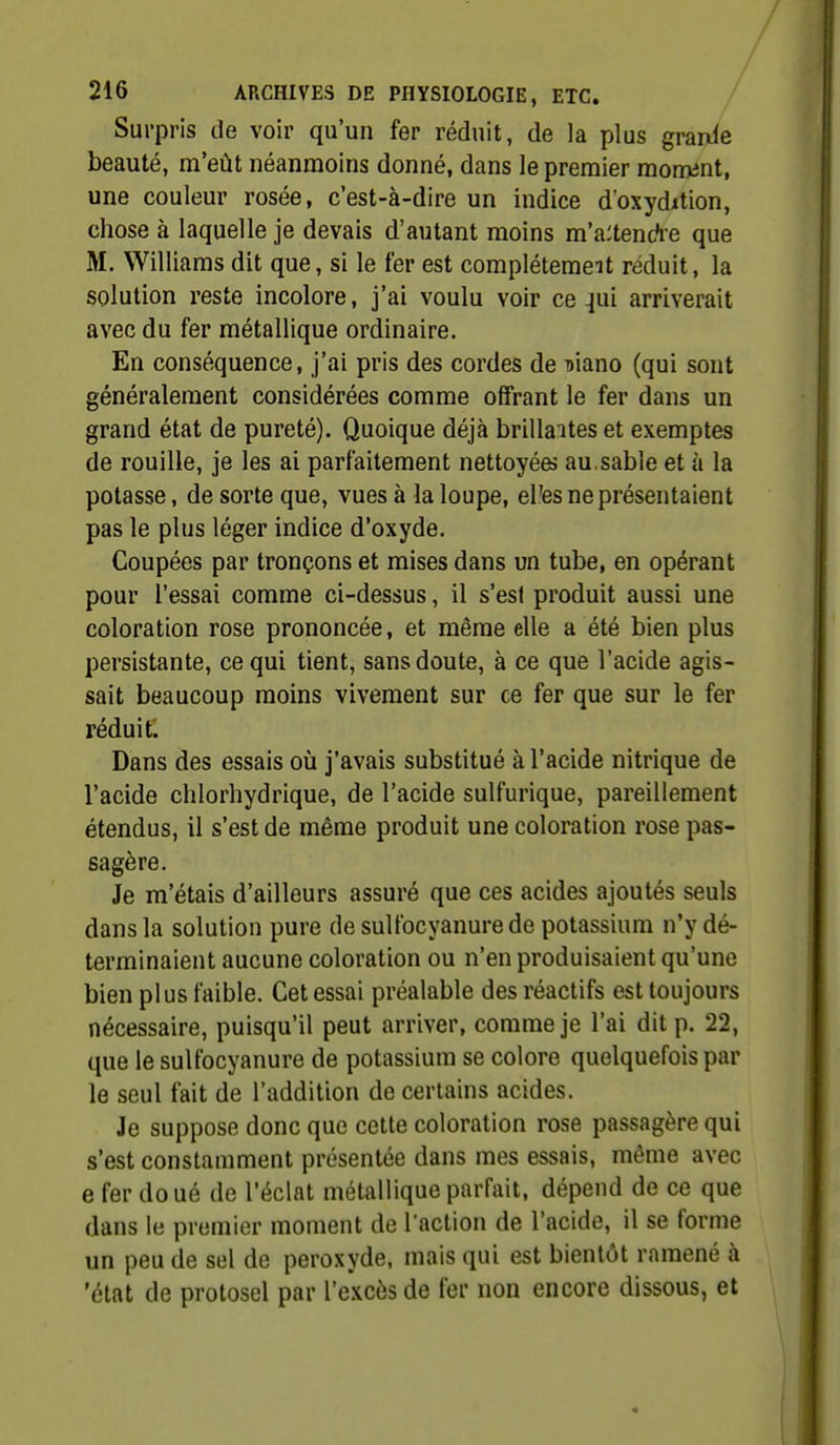 Surpris de voir qu'un fer réduit, de la plus granie beauté, m'eût néanmoins donné, dans le premier moment, une couleur rosée, c'est-à-dire un indice doxydition, chose à laquelle je devais d'autant moins m'a:tenc?re que M. Williams dît que, si le fer est complétemeit réduit, la solution reste incolore, j'ai voulu voir ce 4ui arriverait avec du fer métallique ordinaire. En conséquence, j'ai pris des cordes de niano (qui sont généralement considérées comme offrant le fer dans un grand état de pureté). Quoique déjà brillantes et exemptes de rouille, je les ai parfaitement nettoyées au.sable et à la potasse, de sorte que, vues à la loupe, el'es ne présentaient pas le plus léger indice d'oxyde. Coupées par tronçons et mises dans un tube, en opérant pour l'essai comme ci-dessus, il s'est produit aussi une coloration rose prononcée, et même elle a été bien plus persistante, ce qui tient, sans doute, à ce que l'acide agis- sait beaucoup moins vivement sur ce fer que sur le fer réduit. Dans des essais oîi j'avais substitué à l'acide nitrique de l'acide chlorhydrique, de l'acide sulfurique, pareillement étendus, il s'est de même produit une coloration rose pas- sagère. Je m'étais d'ailleurs assuré que ces acides ajoutés seuls dans la solution pure de sultbcyanurede potassium n'y dé- terminaient aucune coloration ou n'en produisaient qu'une bien plus faible. Cet essai préalable des réactifs est toujours nécessaire, puisqu'il peut arriver, comme je l'ai dit p. 22, que le suUbcyanure de potassium se colore quelquefois par le seul fait de l'addition de certains acides. Je suppose donc que cette coloration rose passagère qui s'est constamment présentée dans mes essais, même avec e fer doué de l'éclat métallique parfait, dépend de ce que dans le premier moment de l'action de l'acide, il se forme un peu de sel de peroxyde, mais qui est bientôt ramené à 'état de protosel par l'excès de fer non encore dissous, et