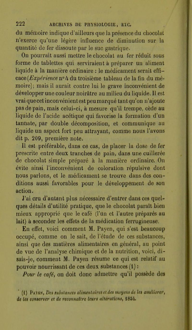 du mémoire indique d'ailleurs que la présence du chocolat n'exerce qu'une légère influence de diminution sur la quantité de fer dissoute par le suc gastrique. On pourrait aussi mettre le chocolat au fer réduit sous forme de tablettes qui serviraient à préparer un aliment liquide à la manière ordinaire : le médicament serait eïû- cace[Expérience n° k du troisième tableau de la fin du mé- moire); mais il aurait contre lui le grave inconvénient de développer une couleur noirâtre au milieu du liquide. Il est vrai quecet inconvénient est peu marqué tant qu'on n'ajoute pas de pain, mais celui-ci, à mesure qu'il trempe, cède au liquide de l'acide acétique qui favorise la formation d'un tannate, par double décomposition, et communique au liquide un aspect fort peu attrayant, comme nous l'avons dit p. 209, première note. Il est préférable, dans ce cas, de placer la dose de fer prescrite entre deux tranches de pain, dans une cuillerée de chocolat simple préparé à la manière ordinaire. On évite ainsi l'inconvénient de coloration répulsive dont nous parlons, et le médicament se trouve dans des con- ditions aussi favorables pour le développement de son action. J'ai cru d'autant plus nécessaire d'entrer dans ces quel- ques détails d'utilité pratique, que le chocolat paraît bien mieux approprié que le café (l'un et l'autre préparés au lait) à seconder les effets de la médication ferrugineuse. En effet, voici comment M. Payen, qui s'est beaucoup occupé, comme on le sait, de l'étude de ces substances, ainsi que des matières alimentaires en général, au point de vue de l'analyse chimique et de la nutrition, voici, di- sais-je, comment M. Payen résume ce qui est relatif au pouvoir nourrissant de ces deux substances (1) : Pour le caféf on doit donc admettre qu'il possède des * (1) P\\%s, Des substances aimentaim et des moyens de les améliorer, de les conserver et de reconnattre leurs altérations, 1854.