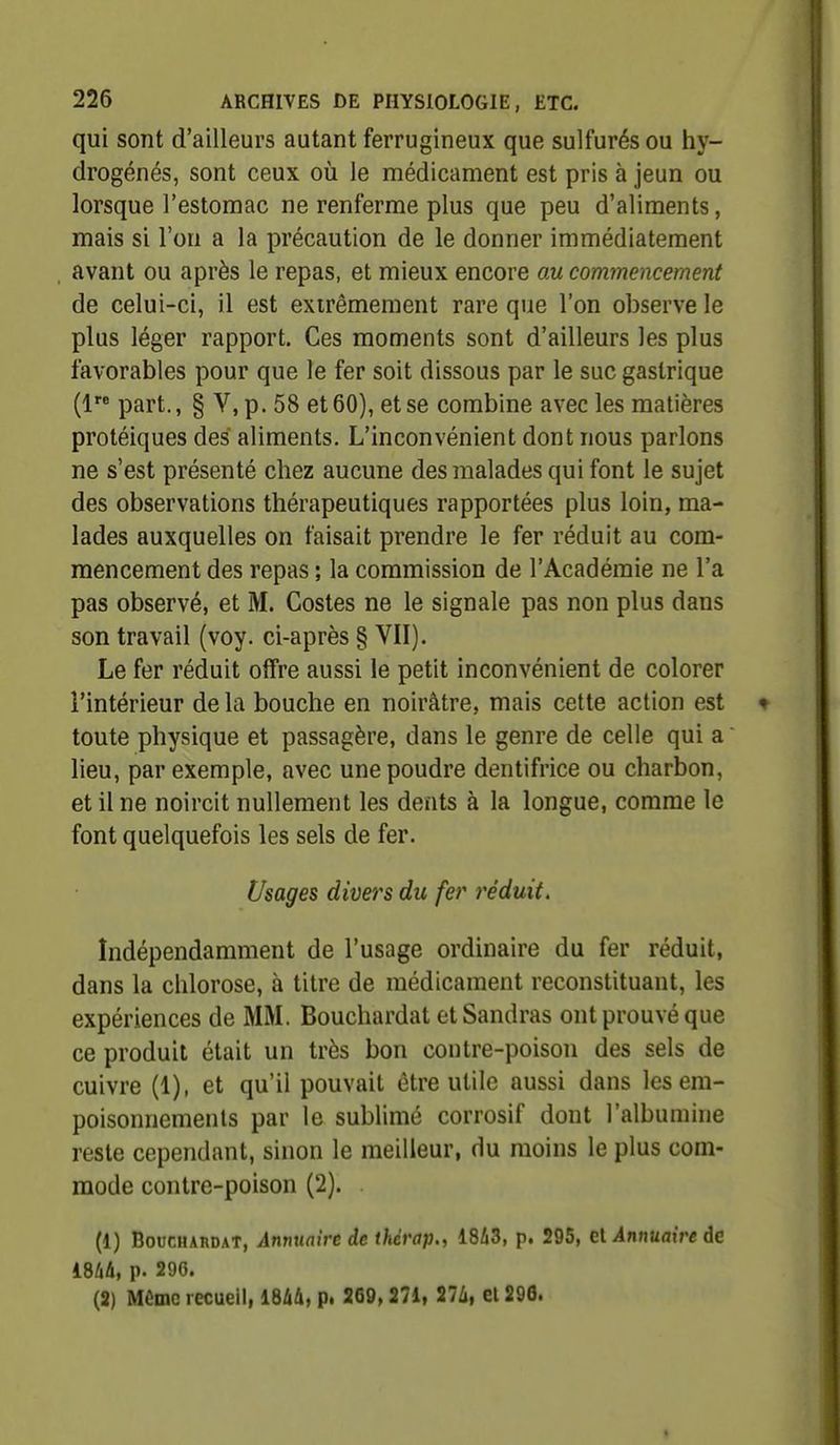 qui sont d'ailleurs autant ferrugineux que sulfurés ou hy- drogénés, sont ceux où le médicament est pris à jeun ou lorsque l'estomac ne renferme plus que peu d'aliments, mais si l'on a la précaution de le donner immédiatement avant ou après le repas, et mieux encore au commencement de celui-ci, il est extrêmement rare que l'on observe le plus léger rapport. Ces moments sont d'ailleurs les plus favorables pour que le fer soit dissous par le suc gastrique (1 part., § V, p. 58 et 60), et se combine avec les matières protéiques des aliments. L'inconvénient dont nous parlons ne s'est présenté chez aucune des malades qui font le sujet des observations thérapeutiques rapportées plus loin, ma- lades auxquelles on faisait prendre le fer réduit au com- mencement des repas ; la commission de l'Académie ne l'a pas observé, et M. Costes ne le signale pas non plus dans son travail (voy. ci-après § VII). Le fer réduit offre aussi le petit inconvénient de colorer l'intérieur delà bouche en noirâtre, mais cette action est toute physique et passagère, dans le genre de celle qui a lieu, par exemple, avec une poudre dentifrice ou charbon, et il ne noircit nullement les dents à la longue, comme le font quelquefois les sels de fer. Usages divers du fer i^éduit. Indépendamment de l'usage ordinaire du fer réduit, dans la chlorose, à titre de médicament reconstituant, les expériences de MM. Bouchardat et Sandras ont prouvé que ce produit était un très bon contre-poison des sels de cuivre (1), et qu'il pouvait être utile aussi dans les em- poisonnements par le sublimé corrosif dont l'albumine reste cependant, sinon le meilleur, du moins le plus com- mode contre-poison (2). (1) Bouchardat, Annuaire de thérap., 1843, p. 295, cl Annuaire de im, p. 296. (2) Même recueil, im, p. 269» 271, 2U, ei296.