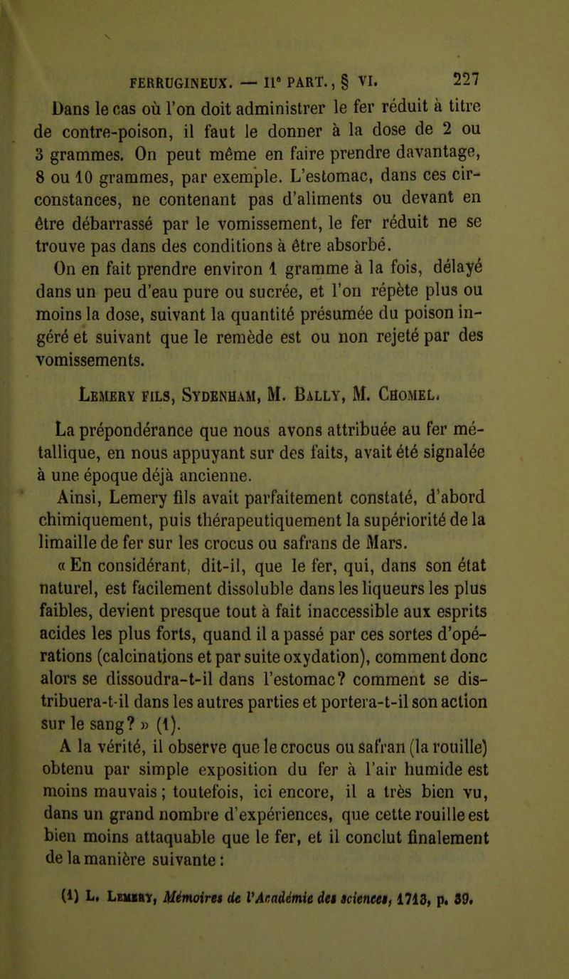 Dans le cas où l'on doit administrer le fer réduit à titre de contre-poison, il faut le donner à la dose de 2 ou 3 grammes. On peut même en faire prendre davantage, 8 ou 10 grammes, par exemple. L'estomac, dans ces cir- constances, ne contenant pas d'aliments ou devant en être débarrassé par le vomissement, le fer réduit ne se trouve pas dans des conditions à être absorbé. On en fait prendre environ 1 gramme à la fois, délayé dans un peu d'eau pure ou sucrée, et l'on répète plus ou moins la dose, suivant la quantité présumée du poison in- géré et suivant que le remède est ou non rejeté par des vomissements. Lemery fils, Sydenham, m. Bally, m. Caomel. La prépondérance que nous avons attribuée au fer mé- tallique, en nous appuyant sur des faits, avait été signalée à une époque déjà ancienne. Ainsi, Lemery fils avait parfaitement constaté, d'abord chimiquement, puis thérapeutiquement la supériorité de la limaille de fer sur les crocus ou safrans de iMars. « En considérant, dit-il, que le fer, qui, dans son état naturel, est facilement dissoluble dans les liqueurs les plus faibles, devient presque tout à fait inaccessible aux esprits acides les plus forts, quand il a passé par ces sortes d'opé- rations (calcinalions et par suite oxydation), comment donc alors se dissoudra-t-il dans l'estomac? comment se dis- tribuera-t-il dans les autres parties et portera-t-il son action sur le sang? » (1). A la vérité, il observe que le crocus ou safran (la rouille) obtenu par simple exposition du fer à l'air humide est moins mauvais; toutefois, ici encore, il a très bien vu, dans un grand nombre d'expériences, que cette rouille est bien moins attaquable que le fer, et il conclut finalement de la manière suivante : (i) L. Lemiry, Mémoires de VAr.adémie dei icieneei, 1713, p. 39.