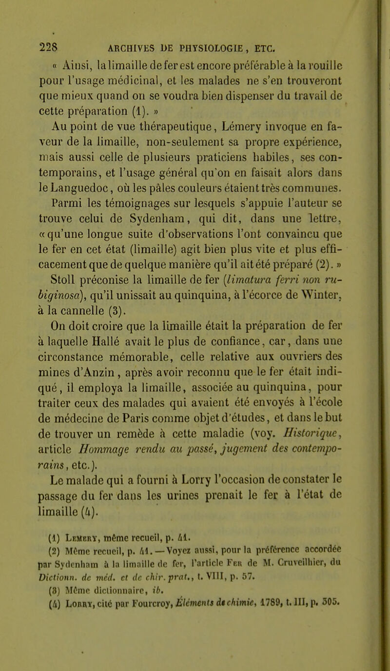 « Ainsi, la limaille de fer est encore préférable à la rouille pour l'usage médicinal, et les malades ne s'en trouveront que mieux quand on se voudra bien dispenser du travail de cette préparation (1). » Au point de vue thérapeutique, Lémery invoque en fa- veur de la limaille, non-seulement sa propre expérience, mais aussi celle de plusieurs praticiens habiles, ses con- temporains, et l'usage général qu'on en faisait alors dans le Languedoc, où les pâles couleurs étaient très communes, Parmi les témoignages sur lesquels s'appuie l'auteur se trouve celui de Sydenham, qui dit, dans une lettre, «qu'une longue suite d'observations l'ont convaincu que le fer en cet état (limaille) agit bien plus vite et plus effi- cacement que de quelque manière qu'il ait été préparé (2). » Stoll préconise la limaille de fer [limatwa ferri non ru- biginosa), qu'il unissait au quinquina, à l'écorce de Winter, à la cannelle (3). On doit croire que la limaille était la préparation de fer à laquelle Hallé avait le plus de confiance, car, dans une circonstance mémorable, celle relative aux ouvriers des mines d'Anzin, après avoir reconnu que le fer était indi- qué, il employa la limaille, associée au quinquina, pour traiter ceux des malades qui avaient été envoyés à l'école de médecine de Paris comme objet d'études, et dans le but de trouver un remède à cette maladie (voy. Historique, article Hommage rendu au passé, jugement des contempo- rains, etc.]. Le malade qui a fourni à Lorry l'occasion de constater le passage du fer dans les urines prenait le fer à l'état de limaille [k). (1) Lemerï, même recueil, p. hi. (2) Môme recueil, p. Al.—Voyez aussi, pour la préférence accordée par Sydenham à la limaille de fer, l'arlicle Feb de M. Cruveilhier, du Dictionn. de mèd. et de chir.prat., t. VIII, p. 57. (3) Môme dictionnaire, ib. (4) Lorry, ciié par Fourcroy, Éléments d$ chimie, 1789, t. III, p. 305.