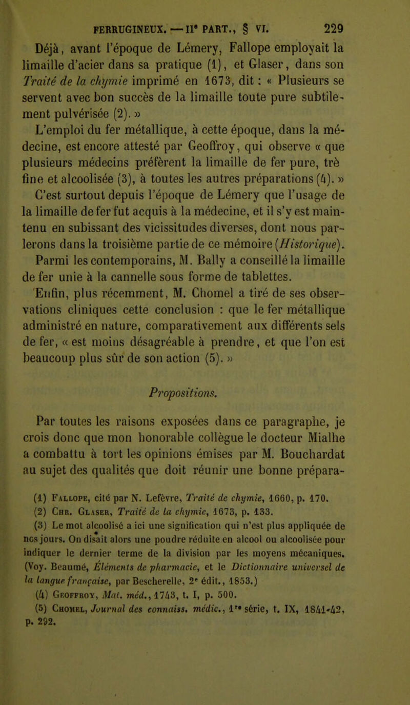 Déjà, avant l'époque de Lémery, Fallope employait la limaille d'acier dans sa pratique (1), et Glaser, dans son Traité de la chyinie imprimé en 1673, dit : « Plusieurs se servent avec bon succès de la limaille toute pure subtile- ment pulvérisée (2). » L'emploi du fer métallique, à cette époque, dans la mé- decine, est encore attesté par Geoffroy, qui observe a que plusieurs médecins préfèrent la limaille de fer pure, trè fine et alcoolisée (3), à toutes les autres préparations {k). » C'est surtout depuis l'époque de Lémery que l'usage de la limaille de fer fut acquis à la médecine, et il s'y est main- tenu en subissant des vicissitudes diverses, dont nous par- lerons dans la troisième partie de ce mémoire [Historique). Parmi les contemporains, M. Bally a conseillé la limaille de fer unie à la cannelle sous forme de tablettes. Enfin, plus récemment, M. Cliomel a tiré de ses obser- vations cliniques cette conclusion : que le fer métallique administré en nature, comparativement aux différents sels de fer, « est moins désagréable à prendre, et que l'on est beaucoup plus sûr de son action (5). » Propositions. Par toutes les raisons exposées dans ce paragraphe, je crois donc que mon honorable collègue le docteur Mialhe a combattu à tort les opinions émises par M. Bouchardat au sujet des qualités que doit réunir une bonne prépara- (1) Fallope, cité par N. Lefèvre, Traité de chymîe, 1660, p. 170. (2) Chr. Glaser, Traité de la chymic, 1673, p. 133. (3) Le mol alcoolisé a ici une signification qui n'est plus appliquée de ncs jours. On disait alors une poudre réduite en alcool ou alcoolisée pour indiquer le dernier terme de la division par les moyens mécaniques. (Voy. Bcaumé, Eléments de pharmacie, et le Dictionnaire universel de la langue française, par Bescherelle, 2' édil., 1853.) {U) Geoffroy, Mai. méd., 1743, t. I, p. 500. (5) Chomel, Jt»Mnifli des connaiss, medic, série, t. IX, 18/il'i2, p. 292.